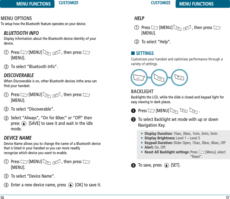 CUSTOMIZE MENU FUNCTIONS57MENU FUNCTIONS CUSTOMIZE56MENU OPTIONSTo setup how the Bluetooth feature operates on your device.BLUETOOTH INFODisplay information about the Bluetooth device identity of yourdevice.Press        [MENU]                 , then press[MENU].To select “Bluetooth Info”.DISCOVERABLEWhen Discoverable is on, other Bluetooth devices inthe area canfind your handset.Press        [MENU]                 , then press[MENU].To select “Discoverable”.Select “Always”, “On for 60sec” or “Off” then press        [SAVE] to save it and wait in the idlemode.DEVICE NAMEDevice Name allows you to change the name of a Bluetooth devicethat is listed in your handset so you can more readily recognize which device you want to enable.Press        [MENU]                 , then press[MENU].To select “Device Name”.Enter a new device name, press        [OK] to save it.HELPPress        [MENU]                 , then press[MENU].To select “Help”.ቢባቢባቤቢባቤቢባ■SETTINGSCustomizes your handset and optimizes performance through a variety of settings. BACKLIGHTBacklights the LCD, while the slide is closed and keypad light foreasy viewing in dark places.Press        [MENU]                          .To select Backlight set mode with up or downNavigation Key.To save, press        [SET].•Display Duration: 15sec, 30sec, 1min, 3min, 5min•Display Brightness: Level 1 ~ Level 5 •Keypad Duration: Slider Open, 15sec, 30sec, 60sec, Off•Alert: On, Off.•Reset All Backlight settings: Press     [Menu], select“Reset”.ᕡᕢᕣ