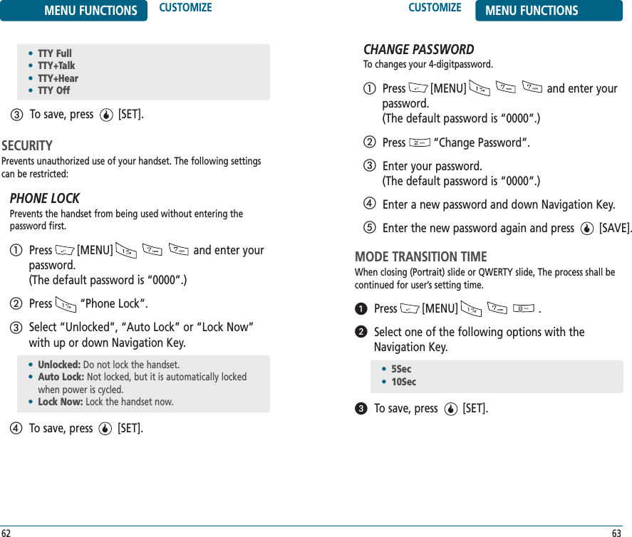 6362CUSTOMIZE MENU FUNCTIONSMENU FUNCTIONS CUSTOMIZETo save, press        [SET].ቤ•TTY Full•TTY+Talk•TTY+Hear•TTY OffSECURITYPrevents unauthorized use of your handset. The following settingscan be restricted:PHONE LOCKPrevents the handset from being used without entering the password first.Press        [MENU]                          and enter yourpassword. (The default password is “0000”.)Press         “Phone Lock”.Select “Unlocked”, “Auto Lock” or “Lock Now”with up or down Navigation Key.To save, press        [SET].ቢባቤብ•Unlocked: Do not lock the handset.•Auto Lock: Not locked, but it is automatically lockedwhen power is cycled.•Lock Now: Lock the handset now.CHANGE PASSWORDTo changes your 4-digitpassword.Press        [MENU]                          and enter yourpassword. (The default password is “0000”.)Press         “Change Password”.Enter your password. (The default password is “0000”.)Enter a new password and down Navigation Key.Enter the new password again and press        [SAVE].ቢባቤብቦMODE TRANSITION TIMEWhen closing (Portrait) slide or QWERTY slide, The process shall becontinued for user’s setting time.Press        [MENU]                          .Select one of the following options with theNavigation Key.To save, press        [SET].•5Sec•10Secᕡᕢᕣ