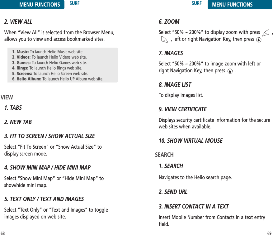 SURF MENU FUNCTIONS69MENU FUNCTIONS SURF682. VIEW ALLWhen “View All” is selected from the Browser Menu, allows you to view and access bookmarked sites.VIEW1. TABS2. NEW TAB3. FIT TO SCREEN / SHOW ACTUAL SIZESelect “Fit To Screen” or “Show Actual Size” to display screen mode.4. SHOW MINI MAP / HIDE MINI MAPSelect “Show Mini Map” or “Hide Mini Map” to show/hide mini map.5. TEXT ONLY / TEXT AND IMAGESSelect “Text Only” or “Text and Images” to toggleimages displayed on web site.1. Music: To launch Helio Music web site.2. Videos: To launch Helio Videos web site.3. Games: To launch Helio Games web site.4. Rings: To launch Helio Rings web site.5. Screens: To launch Helio Screen web site.6. Helio Album: To launch Helio UP Album web site.6. ZOOMSelect “50% ~ 200%” to display zoom with press         ,    , left or right Navigation Key, then press       .7. IMAGESSelect “50% ~ 200%” to image zoom with left or right Navigation Key, then press       . 8. IMAGE LISTTo display images list.9. VIEW CERTIFICATEDisplays security certificate information for the secureweb sites when available.10. SHOW VIRTUAL MOUSESEARCH1. SEARCHNavigates to the Helio search page.2. SEND URL3. INSERT CONTACT IN A TEXTInsert Mobile Number from Contacts in a text entryfield.