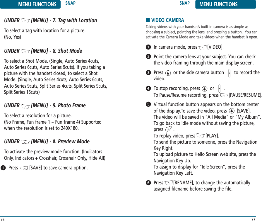 SNAP MENU FUNCTIONS77MENU FUNCTIONS SNAP76ᕡUNDER        [MENU] - 7. Tag with LocationTo select a tag with location for a picture. (No, Yes)UNDER        [MENU] - 8. Shot ModeTo select a Shot Mode. (Single, Auto Series 4cuts,Auto Series 6cuts, Auto Series 9cuts). If you taking apicture with the handset closed, to select a ShotMode. (Single, Auto Series 4cuts, Auto Series 6cuts,Auto Series 9cuts, Split Series 4cuts, Split Series 9cuts,Split Series 16cuts)UNDER        [MENU] - 9. Photo FrameTo select a resolution for a picture. (No Frame, Fun frame 1 ~ Fun frame 4) Supportedwhen the resolution is set to 240X180.UNDER        [MENU] - #. Preview ModeTo activate the preview mode function. (IndicatorsOnly, Indicators + Crosshair, Crosshair Only, Hide All)Press         [SAVE] to save camera option.■VIDEO CAMERATaking videos with your handset’s built-in camera is as simple as choosing a subject, pointing the lens, and pressing a button.  You canactivate the Camera Mode and take videos when the handset is open.In camera mode, press        [VIDEO].Point the camera lens at your subject. You can check the video framing through the main display screen.Press        or the side camera button        to record thevideo.To stop recording, press        or        . To Pause/Resume recording, press        [PAUSE/RESUME].Virtual function button appears on the bottom centerof the display.To save the video, press        [SAVE]. The video will be saved in “All Media” or “My Album”.To go back to idle mode without saving the picture,press        .To replay video, press        [PLAY].To send the picture to someone, press the NavigationKey Right. To upload picture to Helio Screen web site, press theNavigation Key Up.        To assign to display for “Idle Screen”, press theNavigation Key Left.Press        [RENAME], to change the automaticallyassigned filename before saving the file.ᕡᕢᕣᕤᕥᕦ