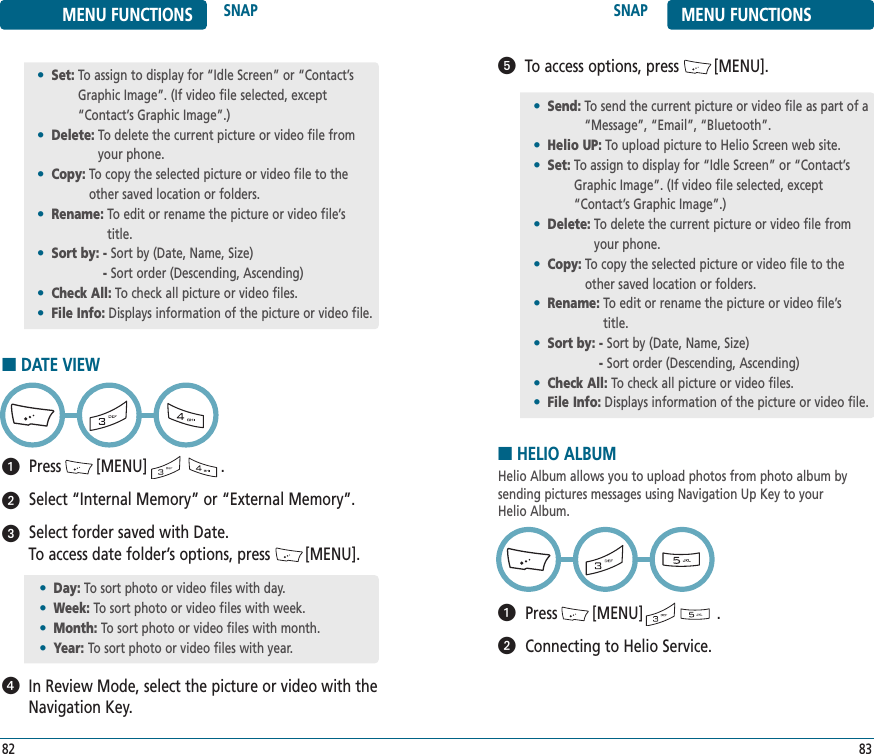 SNAP MENU FUNCTIONS83MENU FUNCTIONS SNAP82To access options, press        [MENU].ᕥ•Set: To assign to display for “Idle Screen” or “Contact’sGraphic Image”. (If video file selected, except“Contact’s Graphic Image”.)•Delete: To delete the current picture or video file fromyour phone.•Copy: To copy the selected picture or video file to theother saved location or folders.•Rename: To edit or rename the picture or video file’stitle.•Sort by: - Sort by (Date, Name, Size)- Sort order (Descending, Ascending)•Check All: To check all picture or video files.•File Info: Displays information of the picture or video file.■DATE VIEWPress        [MENU]                 .Select “Internal Memory” or “External Memory”. Select forder saved with Date. To access date folder’s options, press        [MENU].In Review Mode, select the picture or video with theNavigation Key.ᕡᕢᕣᕤ•Day: To sort photo or video files with day.•Week: To sort photo or video files with week.•Month: To sort photo or video files with month.•Year: To sort photo or video files with year.•Send: To send the current picture or video file as part of a“Message”, “Email”, “Bluetooth”.•Helio UP: To upload picture to Helio Screen web site.•Set: To assign to display for “Idle Screen” or “Contact’sGraphic Image”. (If video file selected, except“Contact’s Graphic Image”.)•Delete: To delete the current picture or video file fromyour phone.•Copy: To copy the selected picture or video file to theother saved location or folders.•Rename: To edit or rename the picture or video file’stitle.•Sort by: - Sort by (Date, Name, Size)- Sort order (Descending, Ascending)•Check All: To check all picture or video files.•File Info: Displays information of the picture or video file.■HELIO ALBUMHelio Album allows you to upload photos from photo album by sending pictures messages using Navigation Up Key to your Helio Album.Press        [MENU]                 .Connecting to Helio Service.ᕡᕢ
