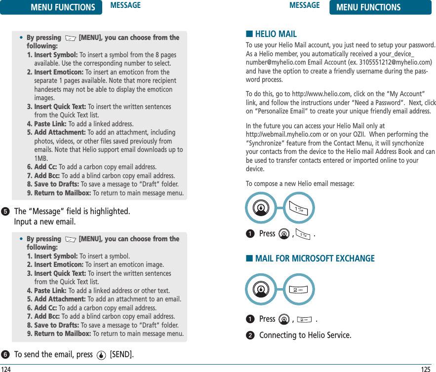 MESSAGE MENU FUNCTIONS125MENU FUNCTIONS MESSAGE124The “Message” field is highlighted. Input a new email.To send the email, press        [SEND].•By pressing         [MENU], you can choose from the following:1. Insert Symbol: To insert a symbol.2. Insert Emoticon: To insert an emoticon image.3. Insert Quick Text: To insert the written sentencesfrom the Quick Text list.4. Paste Link: To add a linked address or other text.5. Add Attachment: To add an attachment to an email.6. Add Cc: To add a carbon copy email address.7. Add Bcc: To add a blind carbon copy email address.8. Save to Drafts: To save a message to “Draft” folder.9. Return to Mailbox: To return to main message menu.ᕥᕦ•By pressing         [MENU], you can choose from the following:1. Insert Symbol: To insert a symbol from the 8 pagesavailable. Use the corresponding number to select.2. Insert Emoticon: To insert an emoticon from the separate 1 pages available. Note that more recipienthandesets may not be able to display the emoticonimages.3. Insert Quick Text: To insert the written sentencesfrom the Quick Text list.4. Paste Link: To add a linked address.5. Add Attachment: To add an attachment, includingphotos, videos, or other files saved previously fromemails. Note that Helio support email downloads up to1MB.6. Add Cc: To add a carbon copy email address.7. Add Bcc: To add a blind carbon copy email address.8. Save to Drafts: To save a message to “Draft” folder.9. Return to Mailbox: To return to main message menu.■HELIO MAILTo use your Helio Mail account, you just need to setup your password.As a Helio member, you automatically received a your_device_number@myhelio.com Email Account (ex. 3105551212@myhelio.com)and have the option to create a friendly username during the pass-word process.  To do this, go to http://www.helio.com, click on the “My Account”link, and follow the instructions under “Need a Password”.  Next, clickon “Personalize Email” to create your unique friendly email address.  In the future you can access your Helio Mail only athttp://webmail.myhelio.com or on your OZII.  When performing the“Synchronize” feature from the Contact Menu, it will syncrhonizeyour contacts from the device to the Helio mail Address Book and canbe used to transfer contacts entered or imported online to yourdevice.To compose a new Helio email message:Press        ,         .ᕡ■MAIL FOR MICROSOFT EXCHANGEPress        ,          .Connecting to Helio Service.ᕡᕢ