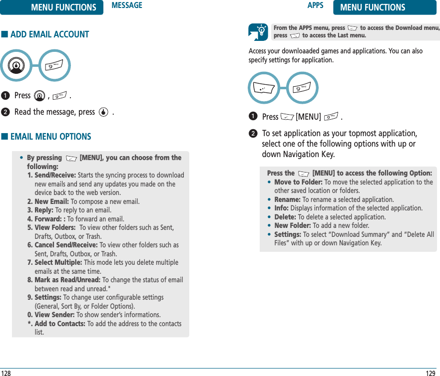 APPS MENU FUNCTIONS129128MENU FUNCTIONS MESSAGEAccess your downloaaded games and applications. You can alsospecify settings for application.Press        [MENU]         .To set application as your topmost application,select one of the following options with up ordown Navigation Key.ᕡᕢPress the         [MENU] to access the following Option:•Move to Folder: To move the selected application to theother saved location or folders.•Rename: To rename a selected application.•Info: Displays information of the selected application.•Delete: To delete a selected application.•New Folder: To add a new folder.•Settings: To select “Download Summary” and “Delete AllFiles” with up or down Navigation Key.From the APPS menu, press         to access the Download menu, press         to access the Last menu.■EMAIL MENU OPTIONS•By pressing         [MENU], you can choose from the following:1. Send/Receive: Starts the syncing process to downloadnew emails and send any updates you made on thedevice back to the web version.2. New Email: To compose a new email.3. Reply: To reply to an email.4. Forward: : To forward an email.5. VIew Folders:  To view other folders such as Sent,Drafts, Outbox, or Trash.6. Cancel Send/Receive: To view other folders such asSent, Drafts, Outbox, or Trash.7. Select Multiple: This mode lets you delete multipleemails at the same time.8. Mark as Read/Unread: To change the status of emailbetween read and unread.&quot;9. Settings: To change user configurable settings(General, Sort By, or Folder Options).0. View Sender: To show sender’s informations.*. Add to Contacts: To add the address to the contactslist.■ADD EMAIL ACCOUNTPress        ,         .Read the message, press        .ᕡᕢ