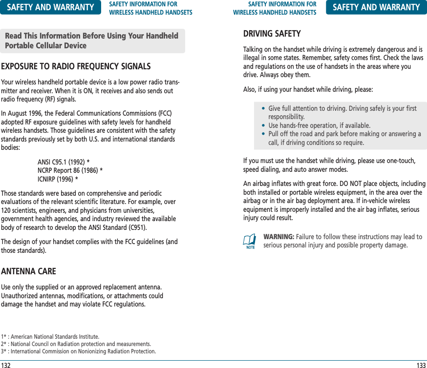 SAFETY INFORMATION FORWIRELESS HANDHELD HANDSETS SAFETY AND WARRANTYDRIVING SAFETYTalking on the handset while driving is extremely dangerous and isillegal in some states. Remember, safety comes first. Check the lawsand regulations on the use of handsets in the areas where youdrive. Always obey them.Also, if using your handset while driving, please:If you must use the handset while driving, please use one-touch,speed dialing, and auto answer modes.An airbag inflates with great force. DO NOT place objects, includingboth installed or portable wireless equipment, in the area over theairbag or in the air bag deployment area. If in-vehicle wirelessequipment is improperly installed and the air bag inflates, seriousinjury could result.133SAFETY AND WARRANTY SAFETY INFORMATION FOR WIRELESS HANDHELD HANDSETSEXPOSURE TO RADIO FREQUENCY SIGNALSYour wireless handheld portable device is a low power radio trans-mitter and receiver. When it is ON, it receives and also sends outradio frequency (RF) signals.In August 1996, the Federal Communications Commissions (FCC)adopted RF exposure guidelines with safety levels for handheldwireless handsets. Those guidelines are consistent with the safetystandards previously set by both U.S. and international standardsbodies:ANSI C95.1 (1992) *NCRP Report 86 (1986) *ICNIRP (1996) *Those standards were based on comprehensive and periodic evaluations of the relevant scientific literature. For example, over120 scientists, engineers, and physicians from universities, government health agencies, and industry reviewed the availablebody of research to develop the ANSI Standard (C951).The design of your handset complies with the FCC guidelines (andthose standards).ANTENNA CAREUse only the supplied or an approved replacement antenna.Unauthorized antennas, modifications, or attachments could damage the handset and may violate FCC regulations.1321* : American National Standards Institute.2* : National Council on Radiation protection and measurements.3* : International Commission on Nonionizing Radiation Protection.WARNING: Failure to follow these instructions may lead toserious personal injury and possible property damage.•Give full attention to driving. Driving safely is your first   responsibility.•Use hands-free operation, if available.•Pull off the road and park before making or answering a call, if driving conditions so require.Read This Information Before Using Your HandheldPortable Cellular Device