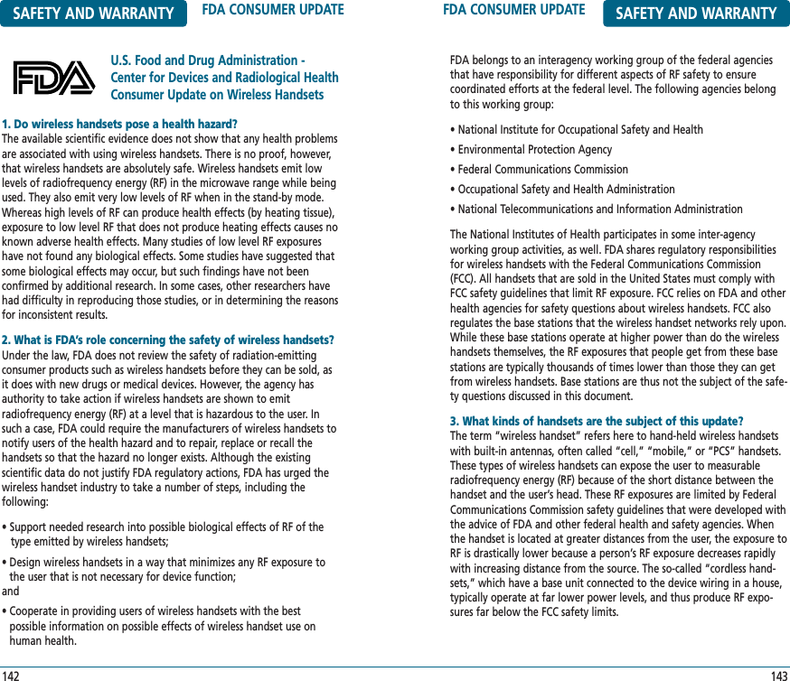 FDA CONSUMER UPDATE SAFETY AND WARRANTYFDA belongs to an interagency working group of the federal agenciesthat have responsibility for different aspects of RF safety to ensure coordinated efforts at the federal level. The following agencies belongto this working group:• National Institute for Occupational Safety and Health• Environmental Protection Agency• Federal Communications Commission• Occupational Safety and Health Administration• National Telecommunications and Information AdministrationThe National Institutes of Health participates in some inter-agency working group activities, as well. FDA shares regulatory responsibilitiesfor wireless handsets with the Federal Communications Commission(FCC). All handsets that are sold in the United States must comply withFCC safety guidelines that limit RF exposure. FCC relies on FDA and otherhealth agencies for safety questions about wireless handsets. FCC also regulates the base stations that the wireless handset networks rely upon.While these base stations operate at higher power than do the wirelesshandsets themselves, the RF exposures that people get from these basestations are typically thousands of times lower than those they can getfrom wireless handsets. Base stations are thus not the subject of the safe-ty questions discussed in this document.3. What kinds of handsets are the subject of this update?The term “wireless handset” refers here to hand-held wireless handsetswith built-in antennas, often called “cell,” “mobile,” or “PCS” handsets. These types of wireless handsets can expose the user to measurableradiofrequency energy (RF) because of the short distance between thehandset and the user’s head. These RF exposures are limited by FederalCommunications Commission safety guidelines that were developed withthe advice of FDA and other federal health and safety agencies. Whenthe handset is located at greater distances from the user, the exposure toRF is drastically lower because a person’s RF exposure decreases rapidlywith increasing distance from the source. The so-called “cordless hand-sets,” which have a base unit connected to the device wiring in a house,typically operate at far lower power levels, and thus produce RF expo-sures far below the FCC safety limits.143SAFETY AND WARRANTY FDA CONSUMER UPDATEU.S. Food and Drug Administration -Center for Devices and Radiological HealthConsumer Update on Wireless Handsets1421. Do wireless handsets pose a health hazard?The available scientific evidence does not show that any health problemsare associated with using wireless handsets. There is no proof, however,that wireless handsets are absolutely safe. Wireless handsets emit lowlevels of radiofrequency energy (RF) in the microwave range while beingused. They also emit very low levels of RF when in the stand-by mode.Whereas high levels of RF can produce health effects (by heating tissue),exposure to low level RF that does not produce heating effects causes noknown adverse health effects. Many studies of low level RF exposureshave not found any biological effects. Some studies have suggested thatsome biological effects may occur, but such findings have not been confirmed by additional research. In some cases, other researchers havehad difficulty in reproducing those studies, or in determining the reasonsfor inconsistent results.2. What is FDA’s role concerning the safety of wireless handsets?Under the law, FDA does not review the safety of radiation-emitting consumer products such as wireless handsets before they can be sold, asit does with new drugs or medical devices. However, the agency hasauthority to take action if wireless handsets are shown to emit radiofrequency energy (RF) at a level that is hazardous to the user. Insuch a case, FDA could require the manufacturers of wireless handsets tonotify users of the health hazard and to repair, replace or recall thehandsets so that the hazard no longer exists. Although the existing scientific data do not justify FDA regulatory actions, FDA has urged thewireless handset industry to take a number of steps, including the following:• Support needed research into possible biological effects of RF of the  type emitted by wireless handsets;• Design wireless handsets in a way that minimizes any RF exposure tothe user that is not necessary for device function; and• Cooperate in providing users of wireless handsets with the best possible information on possible effects of wireless handset use onhuman health.