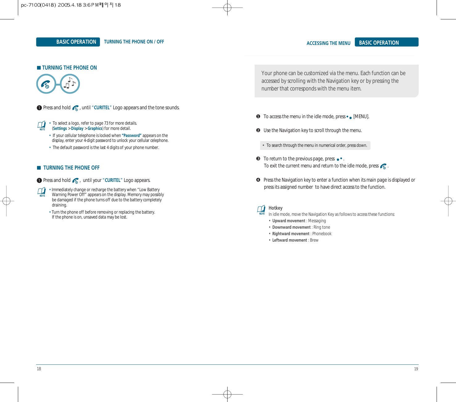 18 19ACCESSING THE MENUTURNING THE PHONE ON / OFF BASIC OPERATIONBASIC OPERATION❶To access the menu in the idle mode, press [MENU].❷Use the Navigation key to scroll through the menu.❸To return to the previous page, press  .To exit the current menu and return to the idle mode, press  .❹Press the Navigation key to enter a function when its main page is displayed or  press its assigned number  to have direct access to the function.Your phone can be customized via the menu. Each function can beaccessed by scrolling with the Navigation key or by pressing thenumber that corresponds with the menu item.HTURNING THE PHONE ON Press and hold  , until “CURITEL”Logo appears and the tone sounds. Press and hold  ,  until your “CURITEL”Logo appears.•To select a logo, refer to page 73 for more details.(Settings &gt; Display &gt; Graphics) for more detail.•If your cellular telephone is locked when “Password” appears on the display, enter your 4-digit password to unlock your cellular celephone.•The default password is the last 4 digits of your phone number.•Immediately change or recharge the battery when “Low Battery   Warning Power Off” appears on the display. Memory may possibly    be damaged if the phone turns off due to the battery completely draining.•Turn the phone off before removing or replacing the battery.If the phone is on, unsaved data may be lost.HotkeyIn idle mode, move the Navigation Key as follows to access these functions:•  Upward movement : Messaging•  Downward movement : Ring tone•  Rightward movement : Phonebook•  Leftward movement : BrewHTURNING THE PHONE OFF•To search through the menu in numerical order, press down.