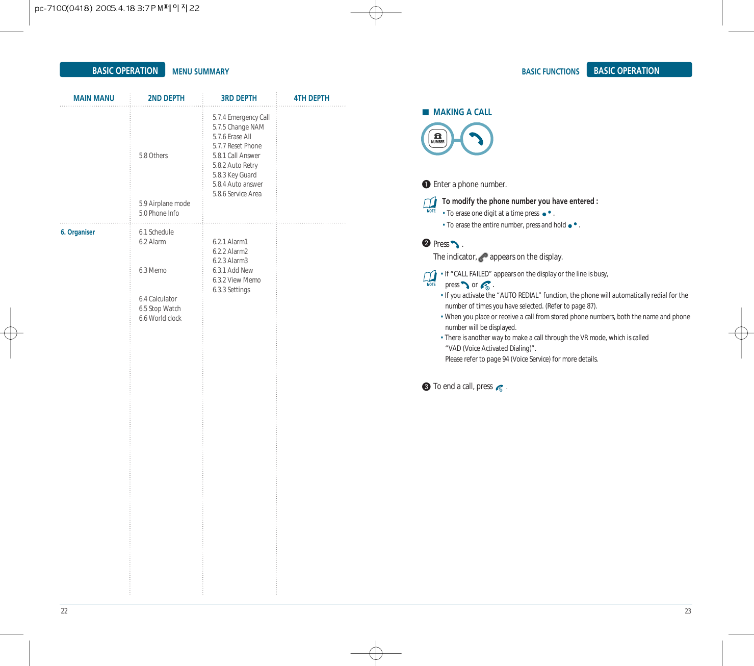 22 23Press .The indicator, appears on the display.To modify the phone number you have entered :• To erase one digit at a time press  .• To erase the entire number, press and hold .MENU SUMMARY BASIC OPERATIONBASIC FUNCTIONSBASIC OPERATIONMAIN MANU 2ND DEPTH 3RD DEPTH 4TH DEPTH• If “CALL FAILED” appears on the display or the line is busy,press or  .• If you activate the “AUTO REDIAL” function, the phone will automatically redial for the number of times you have selected. (Refer to page 87).• When you place or receive a call from stored phone numbers, both the name and phone number will be displayed.• There is another way to make a call through the VR mode, which is called “VAD (Voice Activated Dialing)”.Please refer to page 94 (Voice Service) for more details.HMAKING A CALLEnter a phone number.To end a call, press  .NUMBER6. Organiser5.8 Others5.9 Airplane mode5.0 Phone Info6.1 Schedule6.2 Alarm6.3 Memo6.4 Calculator6.5 Stop Watch6.6 World clock5.7.4 Emergency Call5.7.5 Change NAM5.7.6 Erase All5.7.7 Reset Phone5.8.1 Call Answer5.8.2 Auto Retry5.8.3 Key Guard5.8.4 Auto answer5.8.6 Service Area6.2.1 Alarm16.2.2 Alarm26.2.3 Alarm36.3.1 Add New6.3.2 View Memo6.3.3 Settings
