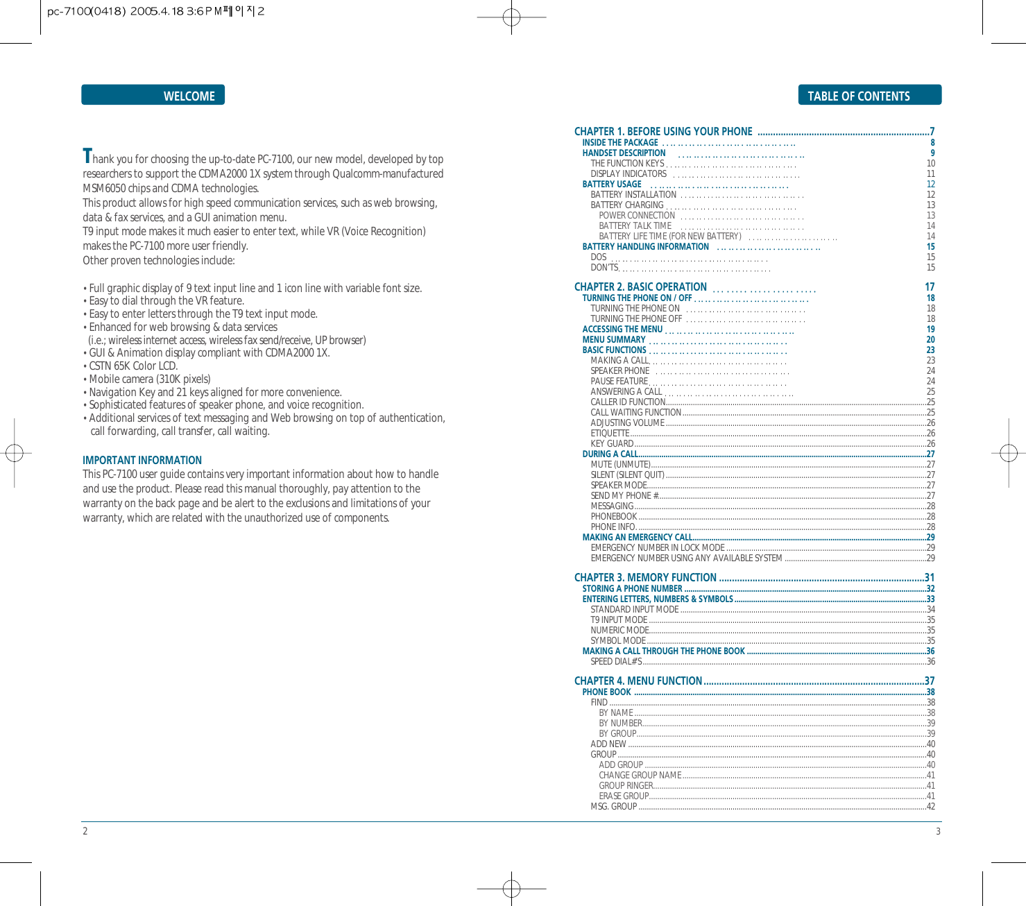 23TABLE OF CONTENTSWELCOMECHAPTER 1. BEFORE USING YOUR PHONE  ...................................................................7INSIDE THE PACKAGE 8HANDSET DESCRIPTION  9THE FUNCTION KEYS 10 DISPLAY INDICATORS 11BATTERY USAGE 12BATTERY INSTALLATION 12BATTERY CHARGING 13POWER CONNECTION 13BATTERY TALK TIME 14 BATTERY LIFE TIME (FOR NEW BATTERY) 14BATTERY HANDLING INFORMATION 15DOS  15 DON’TS 15CHAPTER 2. BASIC OPERATION 17 TURNING THE PHONE ON / OFF 18TURNING THE PHONE ON 18  TURNING THE PHONE OFF 18 ACCESSING THE MENU 19MENU SUMMARY 20  BASIC FUNCTIONS 23MAKING A CALL 23  SPEAKER PHONE 24  PAUSE FEATURE 24  ANSWERING A CALL 25  CALLER ID FUNCTION.............................................................................................................................25  CALL WAITING FUNCTION.....................................................................................................................25  ADJUSTING VOLUME.............................................................................................................................26  ETIQUETTE..............................................................................................................................................26 KEY GUARD............................................................................................................................................26 DURING A CALL..........................................................................................................................................27 MUTE (UNMUTE)....................................................................................................................................27  SILENT (SILENT QUIT).............................................................................................................................27SPEAKER MODE......................................................................................................................................27 SEND MY PHONE #.................................................................................................................................27  MESSAGING............................................................................................................................................28 PHONEBOOK..........................................................................................................................................28  PHONE INFO...........................................................................................................................................28MAKING AN EMERGENCY CALL................................................................................................................29EMERGENCY NUMBER IN LOCK MODE ................................................................................................29  EMERGENCY NUMBER USING ANY AVAILABLE SYSTEM ....................................................................29 CHAPTER 3. MEMORY FUNCTION ................................................................................31 STORING A PHONE NUMBER ....................................................................................................................32  ENTERING LETTERS, NUMBERS &amp; SYMBOLS ............................................................................................33 STANDARD INPUT MODE ......................................................................................................................34 T9 INPUT MODE .....................................................................................................................................35  NUMERIC MODE.....................................................................................................................................35 SYMBOL MODE......................................................................................................................................35MAKING A CALL THROUGH THE PHONE BOOK ......................................................................................36SPEED DIAL#’S........................................................................................................................................36CHAPTER 4. MENU FUNCTION ......................................................................................37PHONE BOOK  ............................................................................................................................................38FIND ........................................................................................................................................................38BY NAME............................................................................................................................................38 BY NUMBER........................................................................................................................................39 BY GROUP...........................................................................................................................................39ADD NEW ...............................................................................................................................................40 GROUP....................................................................................................................................................40ADD GROUP .......................................................................................................................................40 CHANGE GROUP NAME.....................................................................................................................41GROUP RINGER...................................................................................................................................41 ERASE GROUP.....................................................................................................................................41MSG. GROUP ..........................................................................................................................................42Thank you for choosing the up-to-date PC-7100, our new model, developed by topresearchers to support the CDMA2000 1X system through Qualcomm-manufacturedMSM6050 chips and CDMA technologies.This product allows for high speed communication services, such as web browsing,data &amp; fax services, and a GUI animation menu.T9 input mode makes it much easier to enter text, while VR (Voice Recognition)makes the PC-7100 more user friendly. Other proven technologies include:• Full graphic display of 9 text input line and 1 icon line with variable font size.• Easy to dial through the VR feature.• Easy to enter letters through the T9 text input mode.• Enhanced for web browsing &amp; data services(i.e.; wireless internet access, wireless fax send/receive, UP browser)• GUI &amp; Animation display compliant with CDMA2000 1X.• CSTN 65K Color LCD.• Mobile camera (310K pixels)• Navigation Key and 21 keys aligned for more convenience.• Sophisticated features of speaker phone, and voice recognition.• Additional services of text messaging and Web browsing on top of authentication, call forwarding, call transfer, call waiting.IMPORTANT INFORMATION This PC-7100 user guide contains very important information about how to handleand use the product. Please read this manual thoroughly, pay attention to thewarranty on the back page and be alert to the exclusions and limitations of yourwarranty, which are related with the unauthorized use of components.