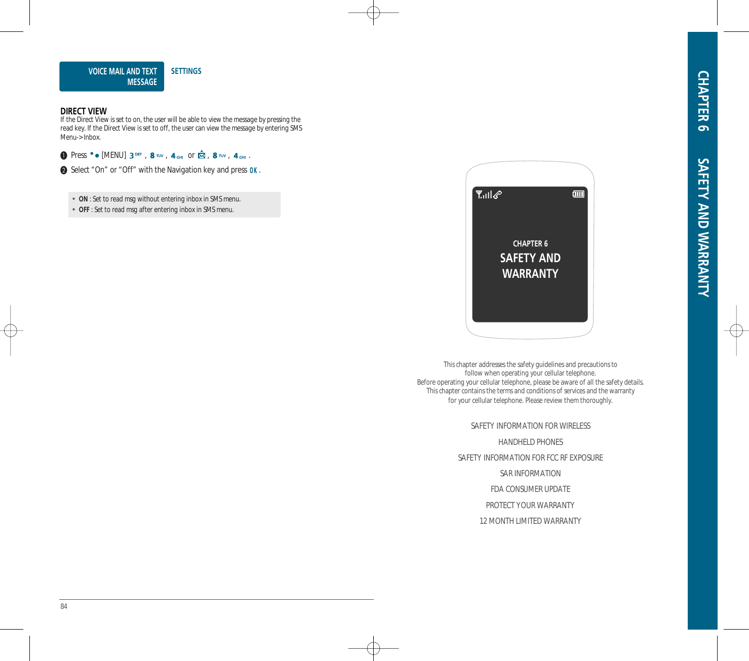 84VOICE MAIL AND TEXTMESSAGESETTINGSDIRECT VIEWIf the Direct View is set to on, the user will be able to view the message by pressing theread key. If the Direct View is set to off, the user can view the message by entering SMSMenu-&gt; Inbox.Press [MENU] , ,  or , , .Select “On” or “Off” with the Navigation key and press  .•ON : Set to read msg without entering inbox in SMS menu.•OFF : Set to read msg after entering inbox in SMS menu.CHAPTER 6 SAFETY AND WARRANTYThis chapter addresses the safety guidelines and precautions tofollow when operating your cellular telephone.Before operating your cellular telephone, please be aware of all the safety details.This chapter contains the terms and conditions of services and the warranty for your cellular telephone. Please review them thoroughly.SAFETY INFORMATION FOR WIRELESSHANDHELD PHONESSAFETY INFORMATION FOR FCC RF EXPOSURESAR INFORMATIONFDA CONSUMER UPDATEPROTECT YOUR WARRANTY12 MONTH LIMITED WARRANTYCHAPTER 6SAFETY ANDWARRANTY