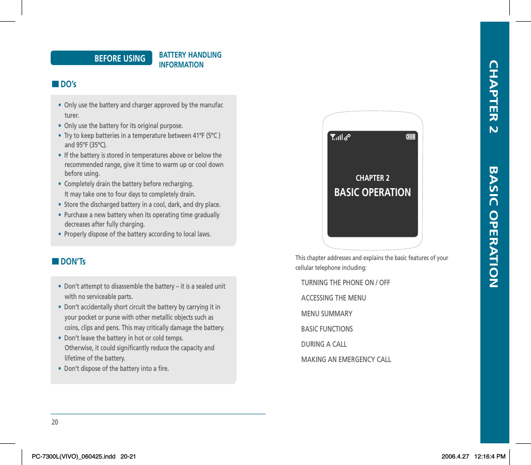   CHAPTER 2        BASIC OPERATIONThis chapter addresses and explains the basic features of yourcellular telephone including:TURNING THE PHONE ON / OFFACCESSING THE MENUMENU SUMMARYBASIC FUNCTIONSDURING A CALLMAKING AN EMERGENCY CALLCHAPTER 2 BASIC OPERATION20BATTERY HANDLING INFORMATIONBEFORE USING HDO’sHDON’Ts•Don’t attempt to disassemble the battery – it is a sealed unit     with no serviceable parts.•Don’t accidentally short circuit the battery by carrying it in     your pocket or purse with other metallic objects such as     coins, clips and pens. This may critically damage the battery.•Don’t leave the battery in hot or cold temps.    Otherwise, it could significantly reduce the capacity and    lifetime of the battery.•Don’t dispose of the battery into a fire.•Only use the battery and charger approved by the manufac    turer.•Only use the battery for its original purpose.•Try to keep batteries in a temperature between 41ºF (5ºC )     and 95ºF (35ºC).•If the battery is stored in temperatures above or below the     recommended range, give it time to warm up or cool down     before using.•Completely drain the battery before recharging.    It may take one to four days to completely drain.•Store the discharged battery in a cool, dark, and dry place.•Purchase a new battery when its operating time gradually    decreases after fully charging.•Properly dispose of the battery according to local laws.PC-7300L(VIVO)_060425.indd 20-21PC-7300L(VIVO)_060425.indd   20-212006.4.27 12:16:4 PM2006.4.27   12:16:4 PM