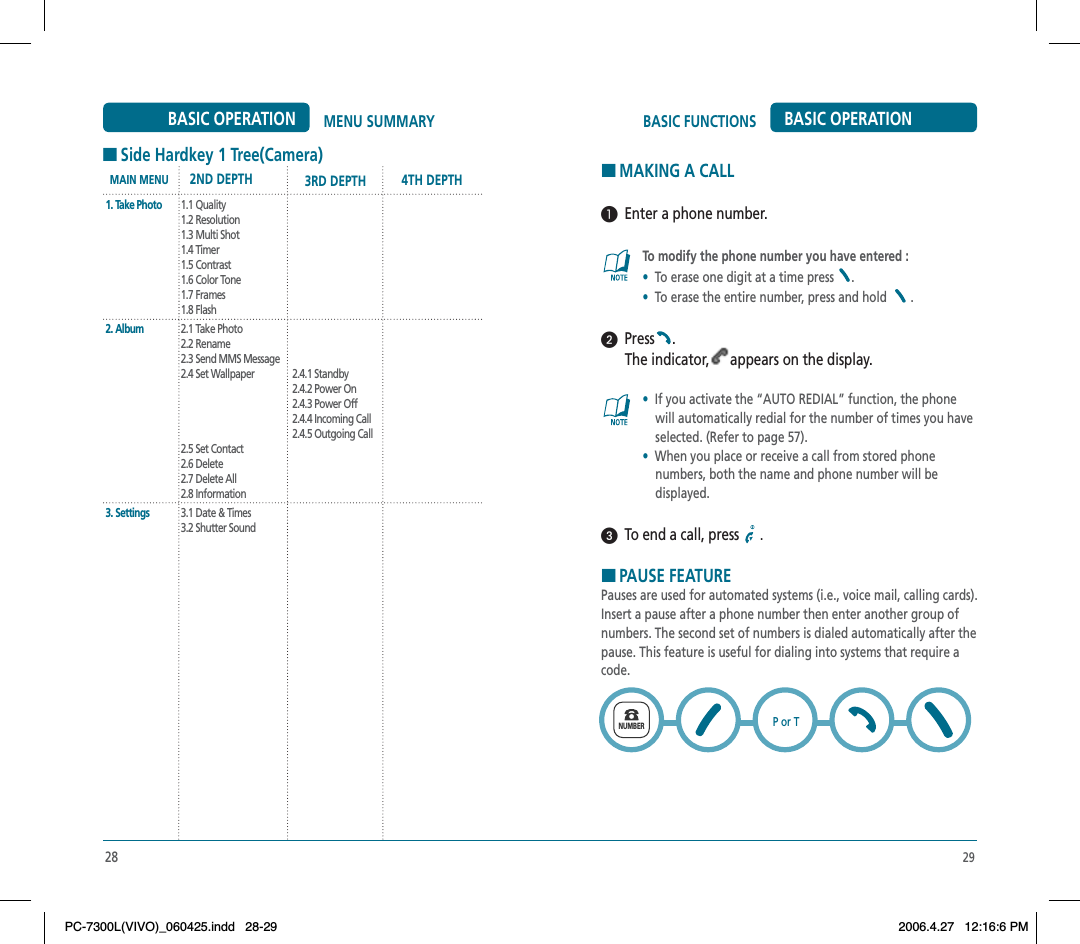 29BASIC FUNCTIONS BASIC OPERATIONHMAKING A CALL  Enter a phone number.To modify the phone number you have entered :•To erase one digit at a time press  .•To erase the entire number, press and hold  .  Press .The indicator, appears on the display.•If you activate the “AUTO REDIAL” function, the phone     will automatically redial for the number of times you have     selected. (Refer to page 57).•When you place or receive a call from stored phone     numbers, both the name and phone number will be     displayed.  To end a call, press  .HPAUSE FEATUREPauses are used for automated systems (i.e., voice mail, calling cards). Insert a pause after a phone number then enter another group of numbers. The second set of numbers is dialed automatically after the pause. This feature is useful for dialing into systems that require a code.       NUMBERP or T28MENU SUMMARYBASIC OPERATION1. Take Photo2. Album3. Settings1.1 Quality1.2 Resolution1.3 Multi Shot1.4 Timer1.5 Contrast1.6 Color Tone1.7 Frames1.8 Flash2.1 Take Photo2.2 Rename2.3 Send MMS Message2.4 Set Wallpaper2.5 Set Contact2.6 Delete2.7 Delete All2.8 Information3.1 Date &amp; Times3.2 Shutter Sound2.4.1 Standby2.4.2 Power On2.4.3 Power Off2.4.4 Incoming Call2.4.5 Outgoing CallMAIN MENU 2ND DEPTH 3RD DEPTH 4TH DEPTHHSide Hardkey 1 Tree(Camera)PC-7300L(VIVO)_060425.indd 28-29PC-7300L(VIVO)_060425.indd   28-292006.4.27 12:16:6 PM2006.4.27   12:16:6 PM