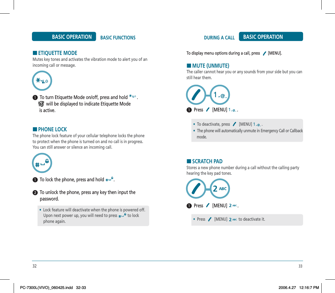 33DURING A CALL BASIC OPERATIONTo display menu options during a call, press [MENU].HMUTE (UNMUTE)The caller cannot hear you or any sounds from your side but you can still hear them.  Press  [MENU]  .HSCRATCH PADStores a new phone number during a call without the calling party hearing the key pad tones.  Press  [MENU]  .•To deactivate, press  [MENU] .•The phone will automatically unmute in Emergency Call or Callback     mode.•Press [MENU] to deactivate it.HETIQUETTE MODEMutes key tones and activates the vibration mode to alert you of an incoming call or message.  To turn Etiquette Mode on/off, press and hold  .                     will be displayed to indicate Etiquette Mode       is active.HPHONE LOCKThe phone lock feature of your cellular telephone locks the phone to protect when the phone is turned on and no call is in progress. You can still answer or silence an incoming call.  To lock the phone, press and hold  .  To unlock the phone, press any key then input the password.32BASIC FUNCTIONSBASIC OPERATION•Lock feature will deactivate when the phone is powered off.     Upon next power up, you will need to press  to lock     phone again.PC-7300L(VIVO)_060425.indd 32-33PC-7300L(VIVO)_060425.indd   32-332006.4.27 12:16:7 PM2006.4.27   12:16:7 PM