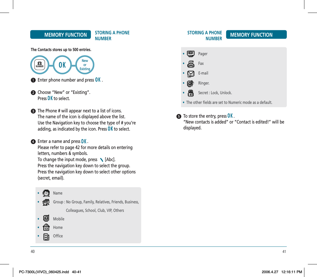 41STORING A PHONE NUMBER MEMORY FUNCTION  To store the entry, press   .“New contacts is added” or “Contact is edited!” will be displayed.•Pager•Fax•E-mail•Ringer.•Secret : Lock, Unlock.•The other fields are set to Numeric mode as a default.40STORING A PHONE NUMBERMEMORY FUNCTIONThe Contacts stores up to 500 entries.  Enter phone number and press   .  Choose “New” or “Existing”.Press  to select.  The Phone # will appear next to a list of icons.The name of the icon is displayed above the list. Use the Navigation key to choose the type of # you’re adding, as indicated by the icon. Press   to select.  Enter a name and press   . Please refer to page 42 for more details on enteringletters, numbers &amp; symbols.To change the input mode, press  [Abc].Press the navigation key down to select the group.Press the navigation key down to select other options (secret, email).NUMBERNeworExisting•Name•Group : No Group, Family, Relatives, Friends, Business,                                Colleagues, School, Club, VIP, Others•Mobile•Home•OfficePC-7300L(VIVO)_060425.indd 40-41PC-7300L(VIVO)_060425.indd   40-412006.4.27 12:16:11 PM2006.4.27   12:16:11 PM