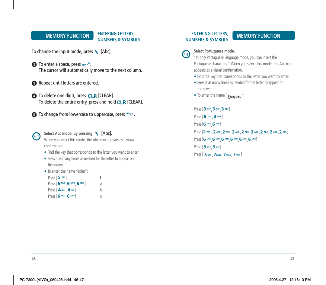 47ENTERING LETTERS, NUMBERS &amp; SYMBOLS MEMORY FUNCTIONSelect Portuguese mode.&quot;In only Portuguese language mode, you can insert the Portuguese characters.&quot; When you select this mode, the Abc icon appears as a visual confirmation.    •Find the key that corresponds to the letter you want to enter.•Press it as many times as needed for the letter to appear on the screen. •To enter the name “              ”: Press [ , , ]Press [ ,]Press [ ,]Press [ ,,,,,,,,]Press [ ,,,,,]Press [ ,]Press [ ,,,]46ENTERING LETTERS, NUMBERS &amp; SYMBOLSMEMORY FUNCTIONTo change the input mode, press  [Abc].  To enter a space, press  .The cursor will automatically move to the next column.  Repeat until letters are entered.  To delete one digit, press  [CLEAR].To delete the entire entry, press and hold [CLEAR].     To change from lowercase to uppercase, press  .Select Abc mode, by pressing   [Abc].When you select this mode, the Abc icon appears as a visual confirmation.    •Find the key that corresponds to the letter you want to enter.•Press it as many times as needed for the letter to appear on            the screen. •To enter the name “John”:    Press [ ]J   Press [ ,,]o   Press [ ,]h   Press [ ,]nPC-7300L(VIVO)_060425.indd 46-47PC-7300L(VIVO)_060425.indd   46-472006.4.27 12:16:13 PM2006.4.27   12:16:13 PM