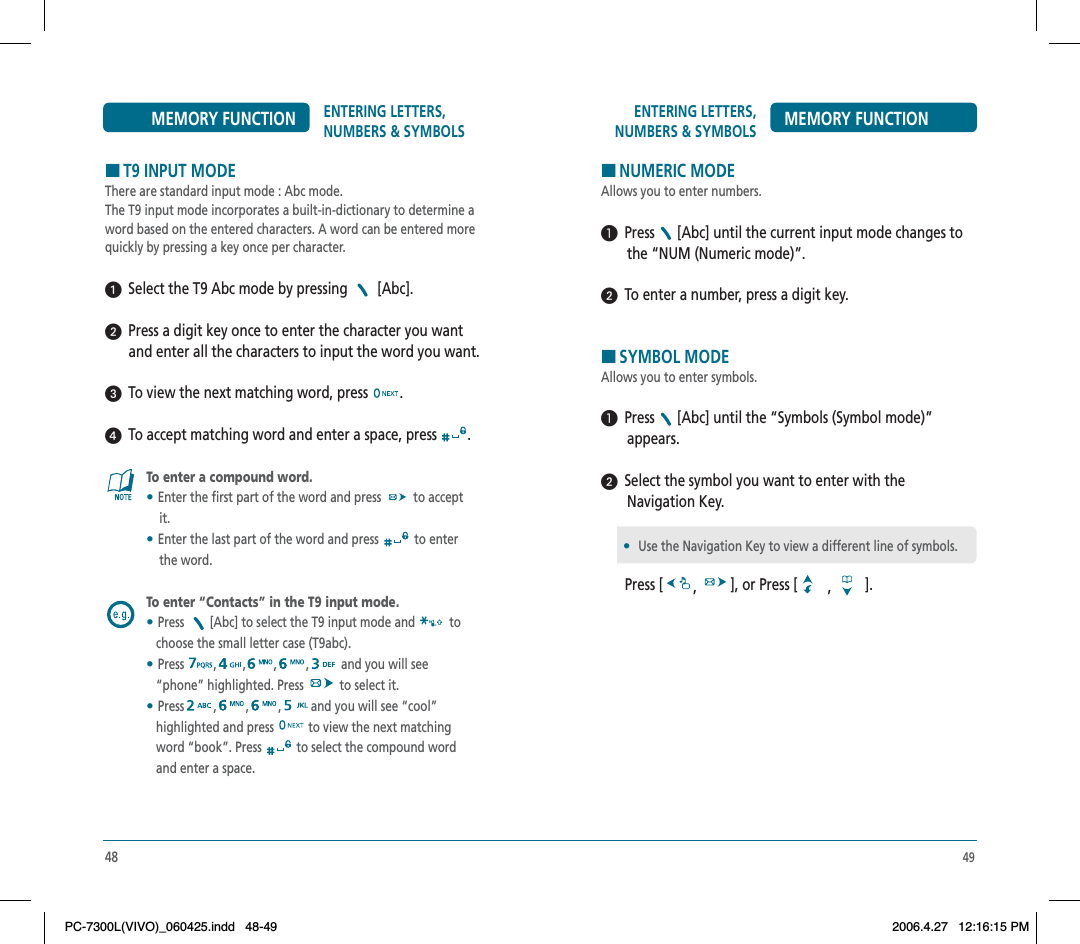 49ENTERING LETTERS, NUMBERS &amp; SYMBOLS MEMORY FUNCTIONHNUMERIC MODEAllows you to enter numbers.  Press [Abc] until the current input mode changes to       the “NUM (Numeric mode)”.  To enter a number, press a digit key.HSYMBOL MODEAllows you to enter symbols.  Press [Abc] until the “Symbols (Symbol mode)”        appears.  Select the symbol you want to enter with the        Navigation Key.Press [ ,], or Press [ ,].•Use the Navigation Key to view a different line of symbols.48ENTERING LETTERS, NUMBERS &amp; SYMBOLSMEMORY FUNCTIONHT9 INPUT MODEThere are standard input mode : Abc mode.The T9 input mode incorporates a built-in-dictionary to determine a word based on the entered characters. A word can be entered more quickly by pressing a key once per character.  Select the T9 Abc mode by pressing   [Abc].  Press a digit key once to enter the character you want and enter all the characters to input the word you want.  To view the next matching word, press  .  To accept matching word and enter a space, press  .To enter a compound word.•Enter the first part of the word and press   to accept     it.•Enter the last part of the word and press  to enter     the word.To enter “Contacts” in the T9 input mode.•Press [Abc] to select the T9 input mode and  to   choose the small letter case (T9abc).•Press , , , , and you will see    “phone” highlighted. Press   to select it.•Press , , , and you will see “cool”    highlighted and press  to view the next matching   word “book”. Press  to select the compound word    and enter a space.PC-7300L(VIVO)_060425.indd 48-49PC-7300L(VIVO)_060425.indd   48-492006.4.27 12:16:15 PM2006.4.27   12:16:15 PM