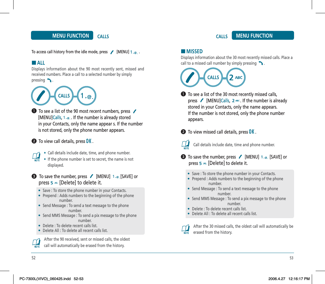 53CALLS MENU FUNCTIONHMISSEDDisplays information about the 30 most recently missed calls. Place a call to a missed call number by simply pressing  .  To see a list of the 30 most recently missed calls,press  [MENU]Calls, . If the number is alreadystored in your Contacts, only the name appears.If the number is not stored, only the phone numberappears.  To view missed call details, press   .Call details include date, time and phone number.  To save the number, press   [MENU]   [SAVE] or        press  [Delete] to delete it.After the 30 missed calls, the oldest call will automatically be erased from the history.•Save : To store the phone number in your Contacts.•Prepend : Adds numbers to the beginning of the phone                  number.•Send Message : To send a text message to the phone                                  number.•Send MMS Message : To send a pix message to the phone                                                number.•Delete : To delete recent calls list.•Delete All : To delete all recent calls list.CALLS52CALLSMENU FUNCTIONTo access call history from the idle mode, press  [MENU] .HALLDisplays information about the 90 most recently sent, missed and received numbers. Place a call to a selected number by simply pressing .  To see a list of the 90 most recent numbers, press [MENU]Calls,. If the number is already stored       in your Contacts, only the name appear s. If the number       is not stored, only the phone number appears.  To view call details, press   .•Call details include date, time, and phone number.•If the phone number is set to secret, the name is notdisplayed.  To save the number, press   [MENU]  [SAVE] or press [Delete] to delete it.After the 90 received, sent or missed calls, the oldestcall will automatically be erased from the history.•Save : To store the phone number in your Contacts.•Prepend : Adds numbers to the beginning of the phone                  number.•Send Message : To send a text message to the phone                                  number.•Send MMS Message : To send a pix message to the phone                                                number.•Delete : To delete recent calls list.•Delete All : To delete all recent calls list.CALLSPC-7300L(VIVO)_060425.indd 52-53PC-7300L(VIVO)_060425.indd   52-532006.4.27 12:16:17 PM2006.4.27   12:16:17 PM