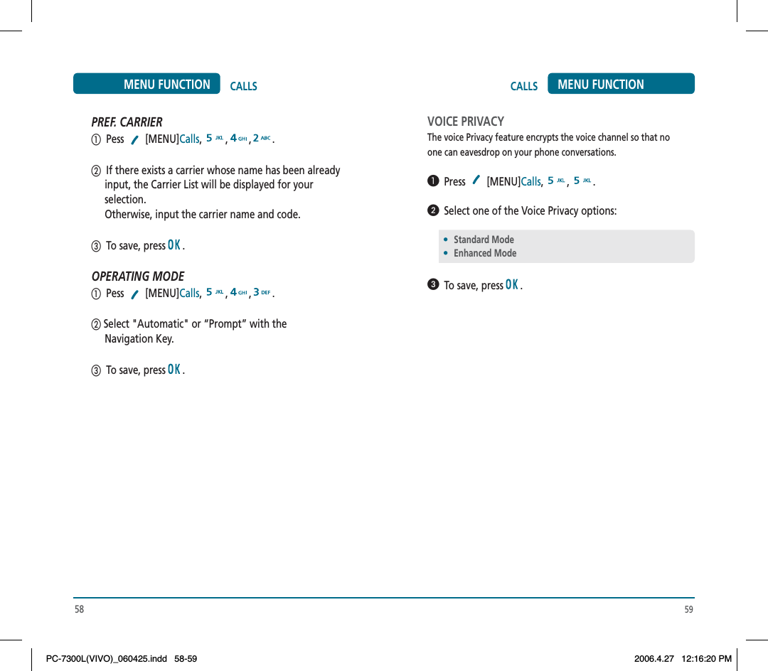 59CALLS MENU FUNCTIONVOICE PRIVACYThe voice Privacy feature encrypts the voice channel so that noone can eavesdrop on your phone conversations.  Press [MENU]Calls, , .  Select one of the Voice Privacy options:  To save, press  .•Standard Mode•Enhanced Mode58CALLSMENU FUNCTIONPREF. CARRIER  Pess  [MENU]Calls, , , .  If there exists a carrier whose name has been already      input, the Carrier List will be displayed for your      selection.     Otherwise, input the carrier name and code.   To save, press  .OPERATING MODE  Pess  [MENU]Calls, , , . Select &quot;Automatic&quot; or “Prompt” with the      Navigation Key.  To save, press  .PC-7300L(VIVO)_060425.indd 58-59PC-7300L(VIVO)_060425.indd   58-592006.4.27 12:16:20 PM2006.4.27   12:16:20 PM