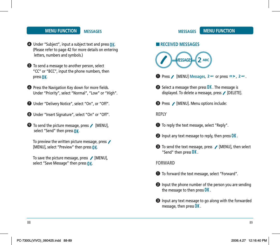 89MESSAGES MENU FUNCTIONHRECEIVED MESSAGES  Press   [MENU] Messages,  or press  , .  Select a message then press   . The message is displayed. To delete a message, press   [DELETE].  Press  [MENU]. Menu options include:REPLY  To reply the text message, select &quot;Reply&quot;.  Input any text message to reply, then press   .  To send the text message, press    [MENU], then select &quot;Send&quot; then press   .FORWARD  To forward the text message, select “Forward”.  Input the phone number of the person you are sending the message to then press   .  Input any text message to go along with the forwarded message, then press   .MESSAGES88MESSAGESMENU FUNCTION  Under “Subject”, input a subject text and press  .      (Please refer to page 42 for more details on entering       letters, numbers and symbols.)  To send a message to another person, select      “CC” or “BCC”, input the phone numbers, then      press  .  Press the Navigation Key down for more fields.      Under “Priority”, select “Normal”, “Low” or “High”.  Under “Delivery Notice”, select “On”, or “Off”.  Under “Insert Signature”, select “On” or “Off”.  To send the picture message, press    [MENU],       select “Send” then press  .      To preview the written picture message, press[MENU], select “Preview” then press  .      To save the picture message, press  [MENU],      select “Save Message” then press  .PC-7300L(VIVO)_060425.indd 88-89PC-7300L(VIVO)_060425.indd   88-892006.4.27 12:16:40 PM2006.4.27   12:16:40 PM