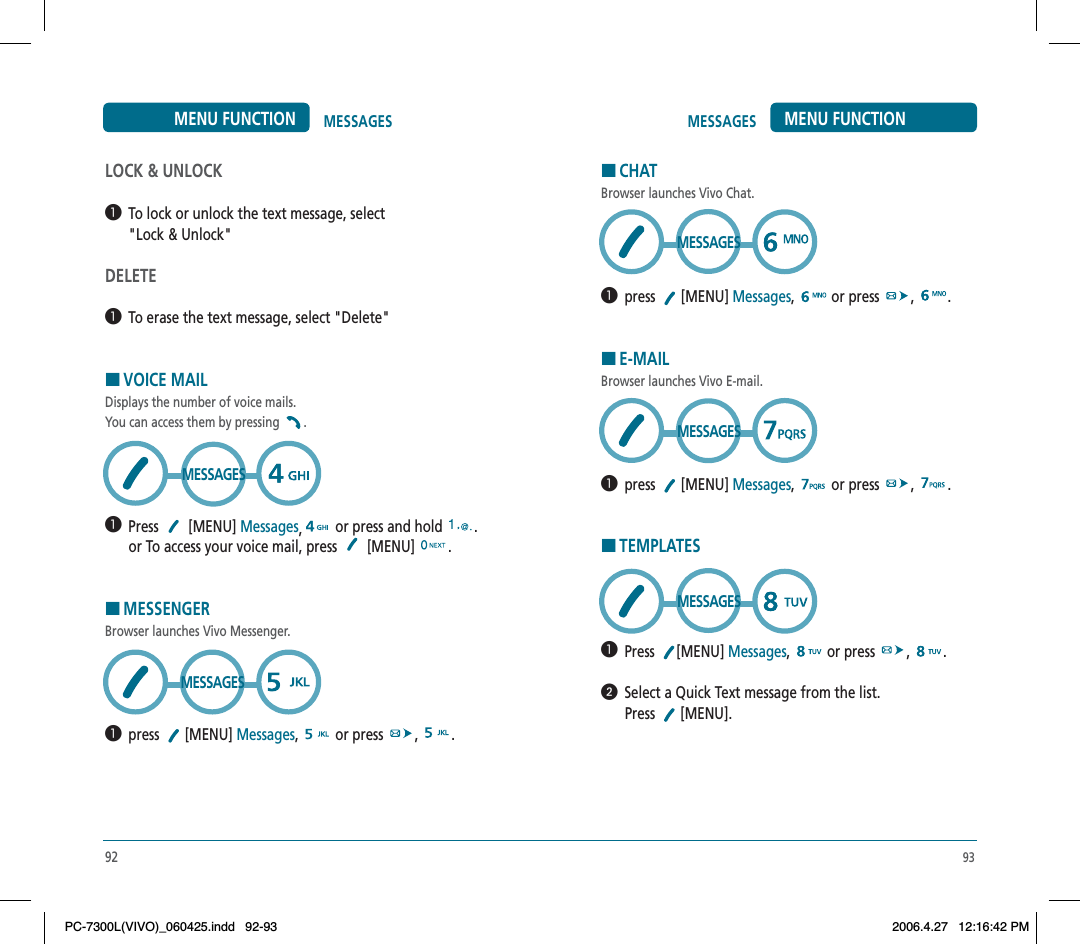93MESSAGES MENU FUNCTIONHCHATBrowser launches Vivo Chat.  press  [MENU] Messages,  or press  , .HE-MAILBrowser launches Vivo E-mail.  press  [MENU] Messages,  or press  , .HTEMPLATES  Press [MENU] Messages,  or press  , .  Select a Quick Text message from the list.Press  [MENU]. MESSAGESMESSAGESMESSAGES92MESSAGESMENU FUNCTIONLOCK &amp; UNLOCK  To lock or unlock the text message, select &quot;Lock &amp; Unlock&quot;DELETE  To erase the text message, select &quot;Delete&quot;HVOICE MAILDisplays the number of voice mails. You can access them by pressing  .  Press  [MENU] Messages,or press and hold  .or To access your voice mail, press   [MENU]  .HMESSENGERBrowser launches Vivo Messenger.  press  [MENU] Messages,  or press  , .MESSAGESMESSAGESPC-7300L(VIVO)_060425.indd 92-93PC-7300L(VIVO)_060425.indd   92-932006.4.27 12:16:42 PM2006.4.27   12:16:42 PM