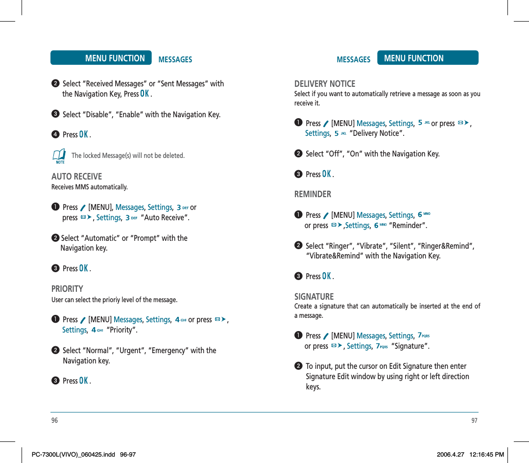 97MESSAGES MENU FUNCTIONDELIVERY NOTICESelect if you want to automatically retrieve a message as soon as you receive it.  Press  [MENU] Messages,Settings, or press  ,Settings,  “Delivery Notice”.  Select “Off”, “On” with the Navigation Key.  Press  .REMINDER  Press  [MENU] Messages,Settings,or press  ,Settings,  “Reminder”.  Select “Ringer”, “Vibrate”, “Silent”, “Ringer&amp;Remind”, “Vibrate&amp;Remind” with the Navigation Key.  Press  .SIGNATURECreate a signature that can automatically be inserted at the end of a message.  Press  [MENU] Messages,Settings,or press  , Settings,  “Signature”.  To input, put the cursor on Edit Signature then enterSignature Edit window by using right or left direction keys.  Select “Received Messages” or “Sent Messages” with       the Navigation Key, Press   .  Select “Disable”, “Enable” with the Navigation Key.  Press  .The locked Message(s) will not be deleted.AUTO RECEIVEReceives MMS automatically.  Press  [MENU], Messages,Settings, or      press  , Settings,  “Auto Receive”. Select “Automatic” or “Prompt” with the      Navigation key.  Press  .PRIORITYUser can select the prioriy level of the message.  Press  [MENU] Messages,Settings, or press  ,Settings,  “Priority”.  Select “Normal”, “Urgent”, “Emergency” with theNavigation key.  Press  .96MESSAGESMENU FUNCTIONPC-7300L(VIVO)_060425.indd 96-97PC-7300L(VIVO)_060425.indd   96-972006.4.27 12:16:45 PM2006.4.27   12:16:45 PM