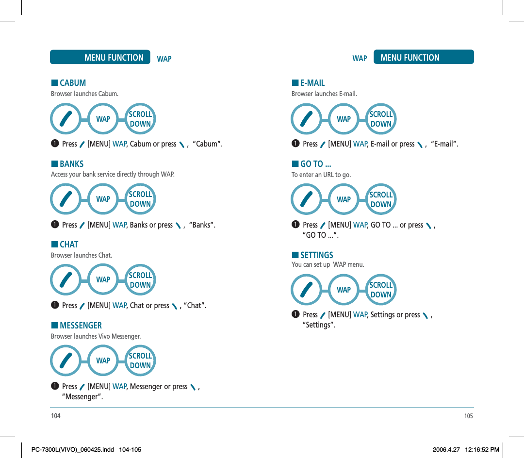105WAP MENU FUNCTIONHE-MAILBrowser launches E-mail.  Press [MENU] WAP,E-mail or press , “E-mail”.HGO TO ...To enter an URL to go.  Press [MENU] WAP,GO TO ... or press ,“GO TO ...”.HSETTINGSYou can set up  WAP menu.  Press [MENU] WAP,Settings or press ,“Settings”.SCROLLDOWNWAPSCROLLDOWNWAPSCROLLDOWNWAPHCABUMBrowser launches Cabum.  Press [MENU] WAP,Cabum or press , “Cabum”.HBANKSAccess your bank service directly through WAP.  Press [MENU] WAP, Banks or press ,  “Banks”.HCHATBrowser launches Chat.  Press [MENU] WAP, Chat or press , “Chat”.HMESSENGERBrowser launches Vivo Messenger.  Press [MENU] WAP, Messenger or press ,“Messenger”.SCROLLDOWNSCROLLDOWNSCROLLDOWNSCROLLDOWNWAPWAPWAPWAP104WAPMENU FUNCTIONPC-7300L(VIVO)_060425.indd 104-105PC-7300L(VIVO)_060425.indd   104-1052006.4.27 12:16:52 PM2006.4.27   12:16:52 PM