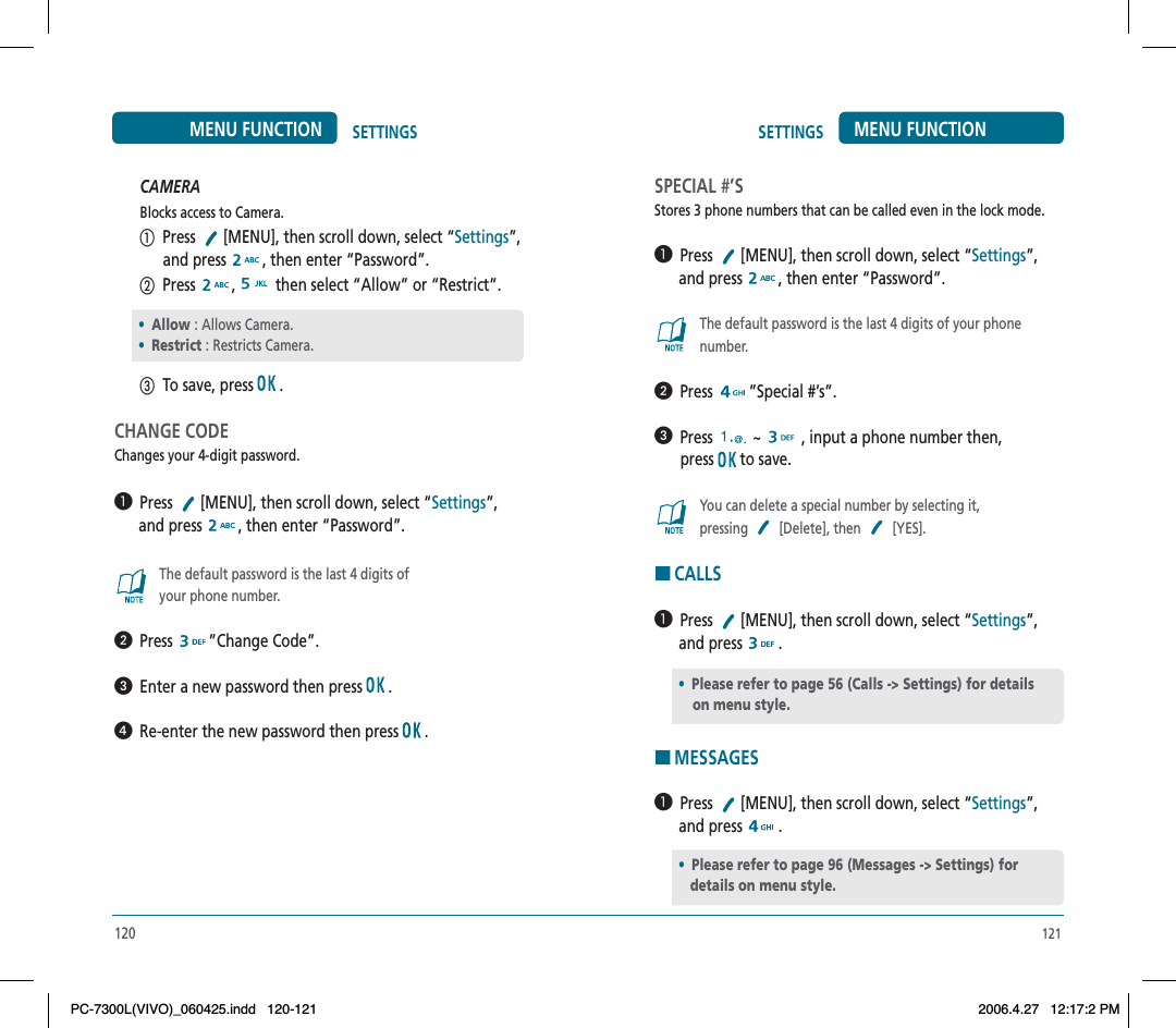 121SETTINGS MENU FUNCTIONSPECIAL #’SStores 3 phone numbers that can be called even in the lock mode.  Press  [MENU], then scroll down, select “Settings”,      and press  , then enter “Password”.The default password is the last 4 digits of your phone number.  Press ”Special #’s”.  Press ~  , input a phone number then,press  to save.You can delete a special number by selecting it,pressing [Delete], then [YES].HCALLS  Press  [MENU], then scroll down, select “Settings”,      and press  .HMESSAGES  Press  [MENU], then scroll down, select “Settings”,      and press  .•Please refer to page 56 (Calls -&gt; Settings) for detailson menu style.•Please refer to page 96 (Messages -&gt; Settings) for    details on menu style.CAMERABlocks access to Camera.  Press  [MENU], then scroll down, select “Settings”,            and press  , then enter “Password”.  Press  , then select “Allow” or “Restrict”.  To save, press  .CHANGE CODEChanges your 4-digit password.  Press  [MENU], then scroll down, select “Settings”,      and press  , then enter “Password”.The default password is the last 4 digits of your phone number.  Press ”Change Code”.  Enter a new password then press  .  Re-enter the new password then press  .120SETTINGSMENU FUNCTION•Allow : Allows Camera.•Restrict : Restricts Camera.PC-7300L(VIVO)_060425.indd 120-121PC-7300L(VIVO)_060425.indd   120-1212006.4.27 12:17:2 PM2006.4.27   12:17:2 PM
