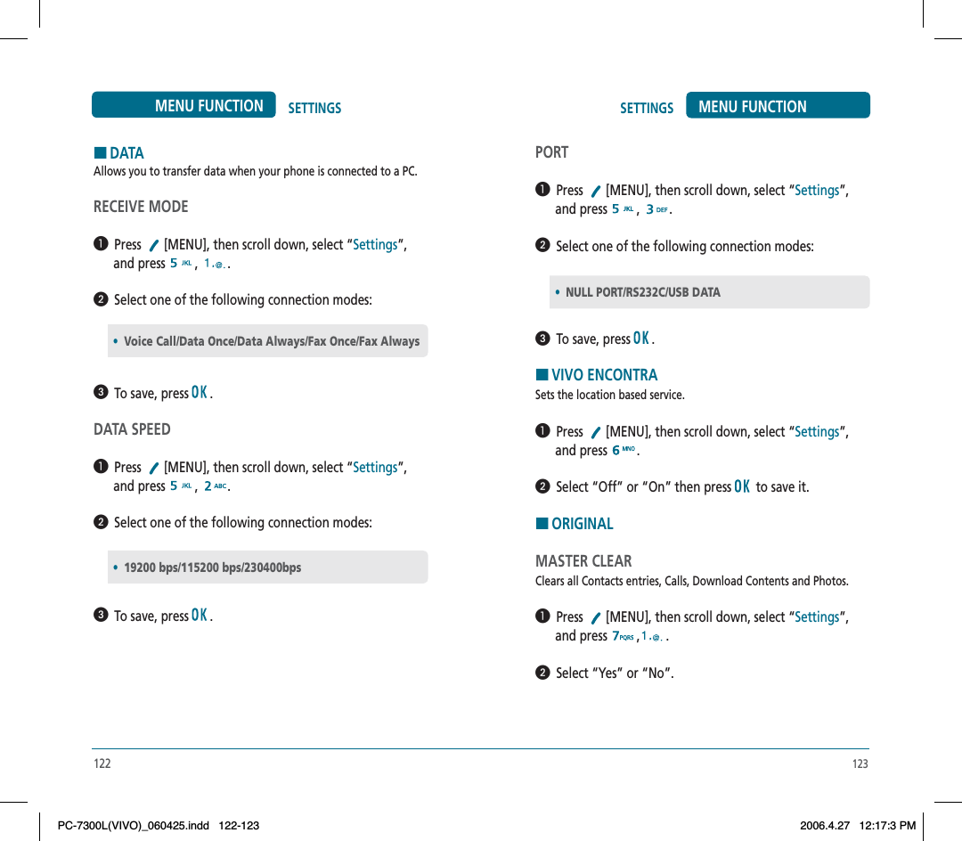 123SETTINGS MENU FUNCTIONPORT  Press  [MENU], then scroll down, select “Settings”,      and press  ,.  Select one of the following connection modes:  To save, press  .HVIVO ENCONTRASets the location based service.  Press  [MENU], then scroll down, select “Settings”,      and press  .  Select “Off” or “On” then press  to save it.HORIGINALMASTER CLEARClears all Contacts entries, Calls, Download Contents and Photos.  Press  [MENU], then scroll down, select “Settings”,      and press  , .  Select “Yes” or “No”.•NULL PORT/RS232C/USB DATA122SETTINGSMENU FUNCTIONHDATAAllows you to transfer data when your phone is connected to a PC.RECEIVE MODE  Press  [MENU], then scroll down, select “Settings”,      and press  ,.  Select one of the following connection modes:  To save, press  .DATA SPEED  Press  [MENU], then scroll down, select “Settings”,      and press  ,.  Select one of the following connection modes:  To save, press  .•Voice Call/Data Once/Data Always/Fax Once/Fax Always•19200 bps/115200 bps/230400bpsPC-7300L(VIVO)_060425.indd 122-123PC-7300L(VIVO)_060425.indd   122-1232006.4.27 12:17:3 PM2006.4.27   12:17:3 PM