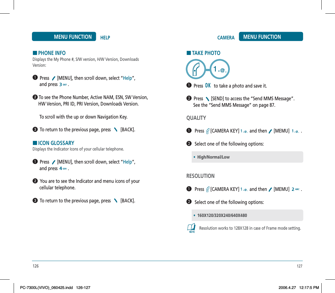 HTAKE PHOTO  Press    to take a photo and save it.   Press  [SEND] to access the “Send MMS Message”.       See the “Send MMS Message” on page 87.QUALITY   Press [CAMERA KEY]  and then   [MEMU]   .   Select one of the following options:RESOLUTION   Press [CAMERA KEY]  and then   [MEMU]   .   Select one of the following options:Resolution works to 128X128 in case of Frame mode setting.•High/Normal/Low•160X120/320X240/640X480127CAMERA MENU FUNCTION126HELPMENU FUNCTIONHPHONE INFODisplays the My Phone #, S/W version, H/W Version, Downloads Version:  Press  [MENU], then scroll down, select “Help”,      and press  . To see the Phone Number, Active NAM, ESN, SW Version,      HW Version, PRI ID, PRI Version, Downloads Version.       To scroll with the up or down Navigation Key.  To return to the previous page, press [BACK].HICON GLOSSARYDisplays the Indicator Icons of your cellular telephone.  Press  [MENU], then scroll down, select “Help”,      and press  .  You are to see the Indicator and menu icons of your       cellular telephone.  To return to the previous page, press [BACK].PC-7300L(VIVO)_060425.indd 126-127PC-7300L(VIVO)_060425.indd   126-1272006.4.27 12:17:5 PM2006.4.27   12:17:5 PM