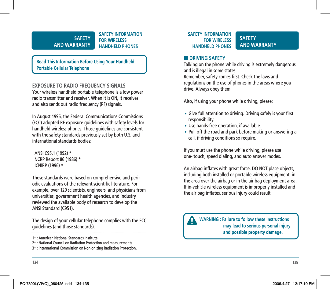 135SAFETY INFORMATION FOR WIRELESSHANDHELD PHONESSAFETYAND WARRANTYHDRIVING SAFETYTalking on the phone while driving is extremely dangerous and is illegal in some states.Remember, safety comes first. Check the laws and regulations on the use of phones in the areas where you drive. Always obey them.Also, if using your phone while driving, please: •  Give full attention to driving. Driving safely is your first     responsibility. • Use hands-free operation, if available. •  Pull off the road and park before making or answering a     call, if driving conditions so require.If you must use the phone while driving, please use one- touch, speed dialing, and auto answer modes.An airbag inflates with great force. DO NOT place objects, including both installed or portable wireless equipment, in the area over the airbag or in the air bag deployment area. If in-vehicle wireless equipment is improperly installed and the air bag inflates, serious injury could result.WARNING : Failure to follow these instructions                      may lead to serious personal injury                      and possible property damage.134SAFETYAND WARRANTYSAFETY INFORMATION FOR WIRELESSHANDHELD PHONESEXPOSURE TO RADIO FREQUENCY SIGNALSYour wireless handheld portable telephone is a low power radio transmitter and receiver. When it is ON, it receives and also sends out radio frequency (RF) signals.In August 1996, the Federal Communications Commissions (FCC) adopted RF exposure guidelines with safety levels for handheld wireless phones. Those guidelines are consistent with the safety standards previously set by both U.S. and international standards bodies:  ANSI C95.1 (1992) *  NCRP Report 86 (1986) *  ICNIRP (1996) *Those standards were based on comprehensive and peri-odic evaluations of the relevant scientific literature. For example, over 120 scientists, engineers, and physicians from universities, government health agencies, and industry reviewed the available body of research to develop the ANSI Standard (C951).The design of your cellular telephone complies with the FCC guidelines (and those standards).1* : American National Standards Institute.2* : National Council on Radiation Protection and measurements.3* : International Commission on Nonionizing Radiation Protection.Read This Information Before Using Your HandheldPortable Cellular TelephonePC-7300L(VIVO)_060425.indd 134-135PC-7300L(VIVO)_060425.indd   134-1352006.4.27 12:17:10 PM2006.4.27   12:17:10 PM