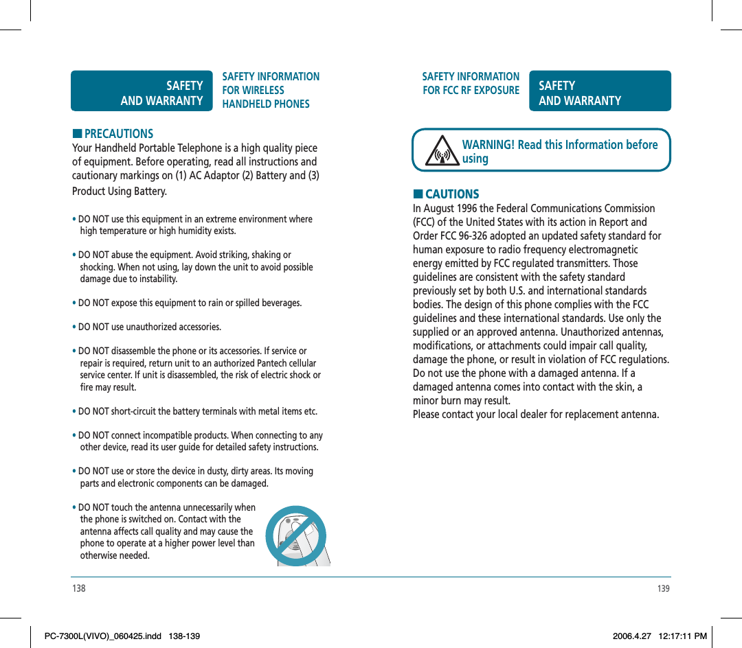 139SAFETY INFORMATION FOR FCC RF EXPOSURE SAFETYAND WARRANTYHCAUTIONSIn August 1996 the Federal Communications Commission (FCC) of the United States with its action in Report and Order FCC 96-326 adopted an updated safety standard for human exposure to radio frequency electromagnetic energy emitted by FCC regulated transmitters. Those guidelines are consistent with the safety standard previously set by both U.S. and international standards bodies. The design of this phone complies with the FCC guidelines and these international standards. Use only the supplied or an approved antenna. Unauthorized antennas, modifications, or attachments could impair call quality, damage the phone, or result in violation of FCC regulations. Do not use the phone with a damaged antenna. If a damaged antenna comes into contact with the skin, a minor burn may result.Please contact your local dealer for replacement antenna.WARNING! Read this Information before using138HPRECAUTIONSYour Handheld Portable Telephone is a high quality piece of equipment. Before operating, read all instructions and cautionary markings on (1) AC Adaptor (2) Battery and (3) Product Using Battery.•DO NOT use this equipment in an extreme environment where high temperature or high humidity exists.•DO NOT abuse the equipment. Avoid striking, shaking or  shocking. When not using, lay down the unit to avoid possible damage due to instability.•DO NOT expose this equipment to rain or spilled beverages.•DO NOT use unauthorized accessories.•DO NOT disassemble the phone or its accessories. If service or repair is required, return unit to an authorized Pantech cellular service center. If unit is disassembled, the risk of electric shock or fire may result.•DO NOT short-circuit the battery terminals with metal items etc.•DO NOT connect incompatible products. When connecting to any other device, read its user guide for detailed safety instructions. •DO NOT use or store the device in dusty, dirty areas. Its moving parts and electronic components can be damaged.•DO NOT touch the antenna unnecessarily when the phone is switched on. Contact with the antenna affects call quality and may cause the phone to operate at a higher power level thanotherwise needed.SAFETYAND WARRANTYSAFETY INFORMATION FOR WIRELESSHANDHELD PHONESPC-7300L(VIVO)_060425.indd 138-139PC-7300L(VIVO)_060425.indd   138-1392006.4.27 12:17:11 PM2006.4.27   12:17:11 PM
