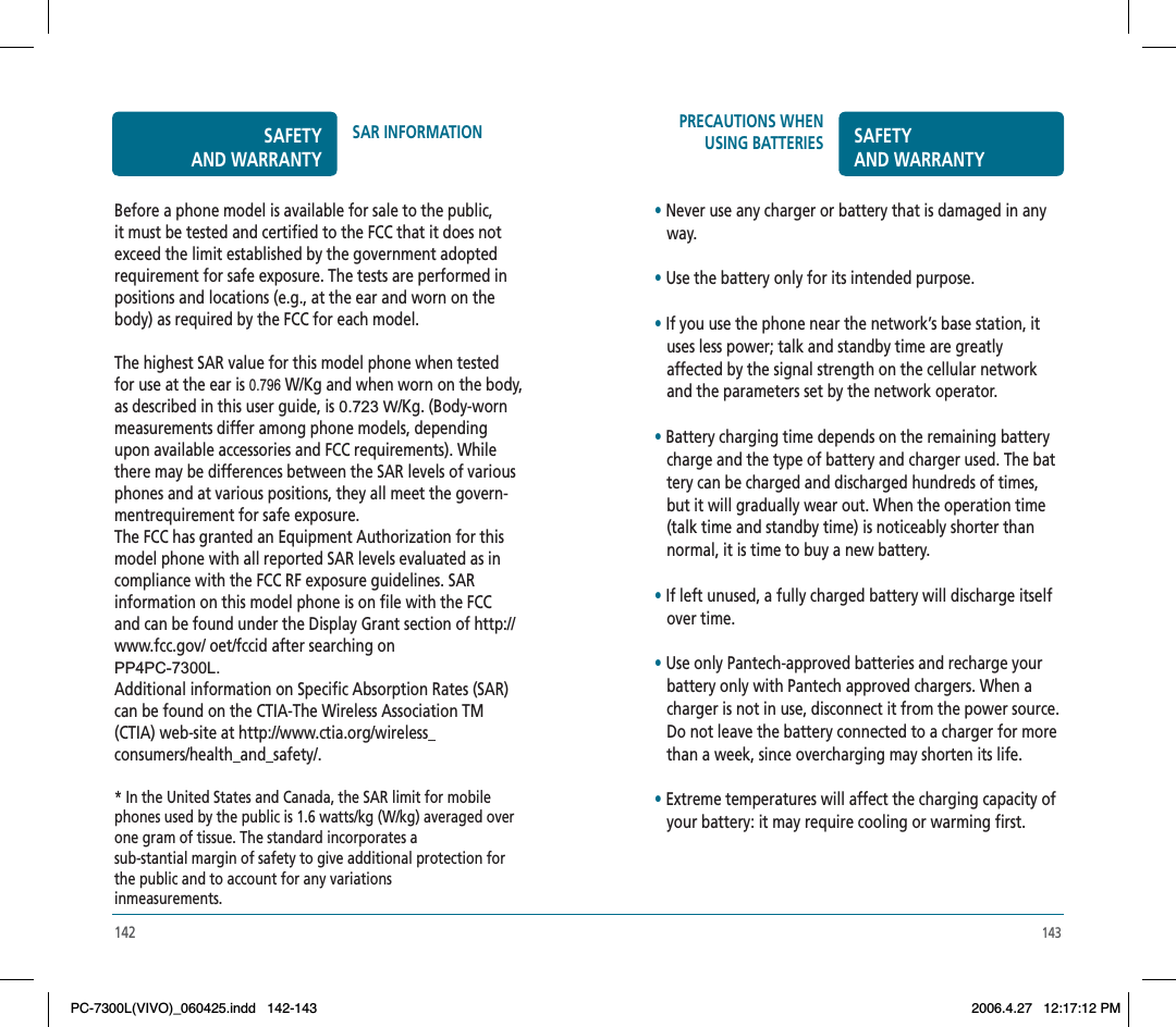 143142PRECAUTIONS WHEN USING BATTERIES SAFETYAND WARRANTY•Never use any charger or battery that is damaged in any    way.•Use the battery only for its intended purpose.•If you use the phone near the network’s base station, it    uses less power; talk and standby time are greatly    affected by the signal strength on the cellular network    and the parameters set by the network operator.•Battery charging time depends on the remaining battery    charge and the type of battery and charger used. The bat   tery can be charged and discharged hundreds of times,    but it will gradually wear out. When the operation time    (talk time and standby time) is noticeably shorter than    normal, it is time to buy a new battery.•If left unused, a fully charged battery will discharge itself    over time.•Use only Pantech-approved batteries and recharge your    battery only with Pantech approved chargers. When a    charger is not in use, disconnect it from the power source.    Do not leave the battery connected to a charger for more    than a week, since overcharging may shorten its life.•Extreme temperatures will affect the charging capacity of    your battery: it may require cooling or warming first.Before a phone model is available for sale to the public, it must be tested and certified to the FCC that it does not exceed the limit established by the government adopted requirement for safe exposure. The tests are performed in positions and locations (e.g., at the ear and worn on the body) as required by the FCC for each model. The highest SAR value for this model phone when tested for use at the ear is 0.796 W/Kg and when worn on the body,as described in this user guide, is 0.723 W  /Kg. (Body-worn measurements differ among phone models, depending upon available accessories and FCC requirements). While there may be differences between the SAR levels of various phones and at various positions, they all meet the govern-mentrequirement for safe exposure.The FCC has granted an Equipment Authorization for this model phone with all reported SAR levels evaluated as in compliance with the FCC RF exposure guidelines. SAR information on this model phone is on file with the FCC and can be found under the Display Grant section of http://www.fcc.gov/ oet/fccid after searching on PP4PC-7300L.Additional information on Specific Absorption Rates (SAR) can be found on the CTIA-The Wireless Association TM (CTIA) web-site at http://www.ctia.org/wireless_consumers/health_and_safety/.* In the United States and Canada, the SAR limit for mobile phones used by the public is 1.6 watts/kg (W/kg) averaged over one gram of tissue. The standard incorporates a sub-stantial margin of safety to give additional protection for the public and to account for any variations inmeasurements.SAFETYAND WARRANTYSAR INFORMATIONPC-7300L(VIVO)_060425.indd 142-143PC-7300L(VIVO)_060425.indd   142-1432006.4.27 12:17:12 PM2006.4.27   12:17:12 PM