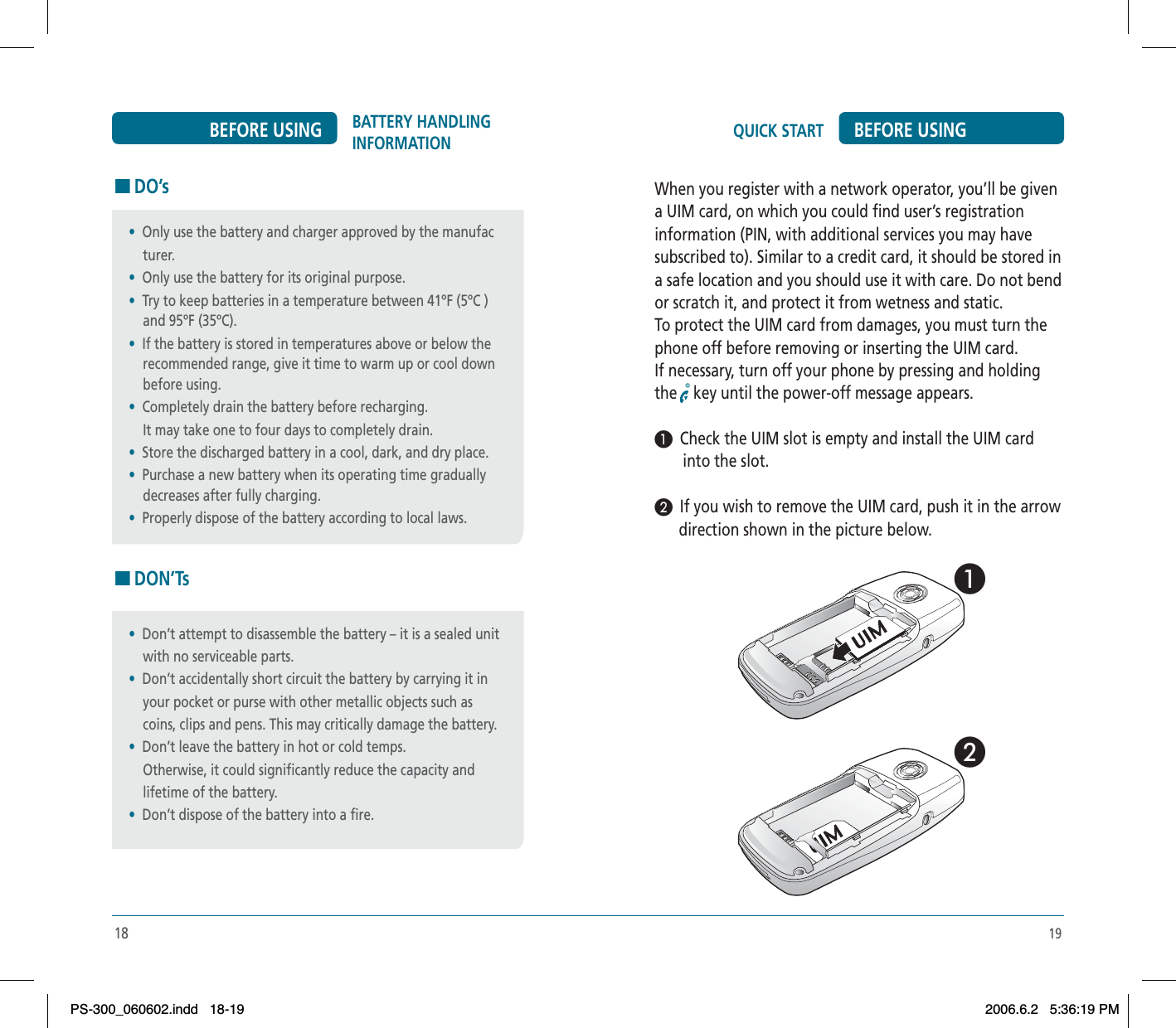 1918BATTERY HANDLING INFORMATIONBEFORE USING HDO’sHDON’Ts•Don’t attempt to disassemble the battery – it is a sealed unit     with no serviceable parts.•Don’t accidentally short circuit the battery by carrying it in     your pocket or purse with other metallic objects such as     coins, clips and pens. This may critically damage the battery.•Don’t leave the battery in hot or cold temps.    Otherwise, it could significantly reduce the capacity and    lifetime of the battery.•Don’t dispose of the battery into a fire.•Only use the battery and charger approved by the manufac    turer.•Only use the battery for its original purpose.•Try to keep batteries in a temperature between 41ºF (5ºC )     and 95ºF (35ºC).•If the battery is stored in temperatures above or below the     recommended range, give it time to warm up or cool down     before using.•Completely drain the battery before recharging.    It may take one to four days to completely drain.•Store the discharged battery in a cool, dark, and dry place.•Purchase a new battery when its operating time gradually    decreases after fully charging.•Properly dispose of the battery according to local laws.QUICK START BEFORE USINGWhen you register with a network operator, you’ll be givena UIM card, on which you could find user’s registrationinformation (PIN, with additional services you may havesubscribed to). Similar to a credit card, it should be stored ina safe location and you should use it with care. Do not bendor scratch it, and protect it from wetness and static.To protect the UIM card from damages, you must turn thephone off before removing or inserting the UIM card.If necessary, turn off your phone by pressing and holdingthe key until the power-off message appears.³  Check the UIM slot is empty and install the UIM card       into the slot.·  If you wish to remove the UIM card, push it in the arrow      direction shown in the picture below.³ · PS-300_060602.indd 18-19PS-300_060602.indd   18-192006.6.2 5:36:19 PM2006.6.2   5:36:19 PM