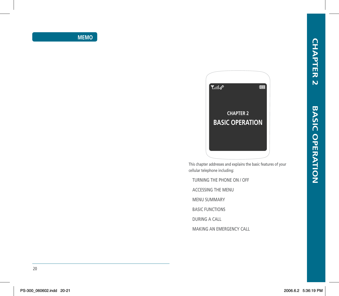   CHAPTER 2        BASIC OPERATIONThis chapter addresses and explains the basic features of yourcellular telephone including:TURNING THE PHONE ON / OFFACCESSING THE MENUMENU SUMMARYBASIC FUNCTIONSDURING A CALLMAKING AN EMERGENCY CALLCHAPTER 2 BASIC OPERATION20MEMOPS-300_060602.indd 20-21PS-300_060602.indd   20-212006.6.2 5:36:19 PM2006.6.2   5:36:19 PM