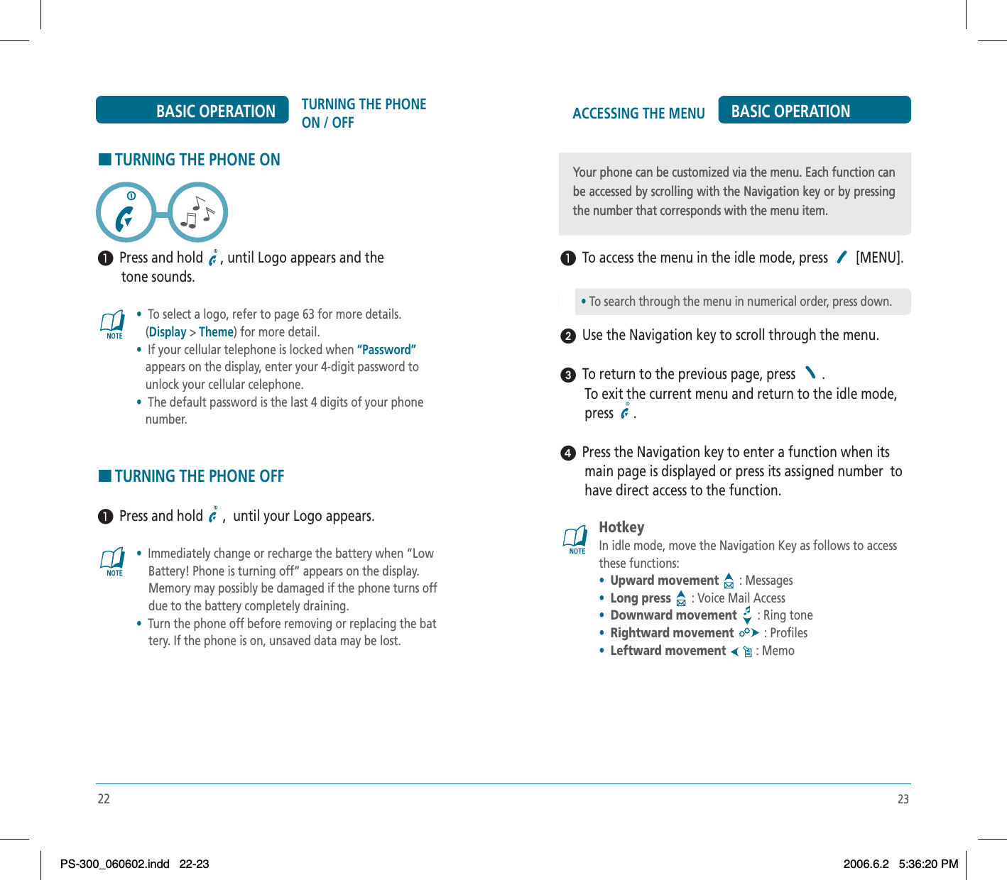 23ACCESSING THE MENU BASIC OPERATION³  To access the menu in the idle mode, press   [MENU].ᕢ  Use the Navigation key to scroll through the menu.ᕣ  To return to the previous page, press  .       To exit the current menu and return to the idle mode,        press  .ᕤ  Press the Navigation key to enter a function when its        main page is displayed or press its assigned number  to        have direct access to the function.HotkeyIn idle mode, move the Navigation Key as follows to access these functions:•Upward movement  : Messages•Long press  : Voice Mail Access•Downward movement  : Ring tone•Rightward movement  : Profiles•Leftward movement  : MemoYour phone can be customized via the menu. Each function can be accessed by scrolling with the Navigation key or by pressing the number that corresponds with the menu item.• To search through the menu in numerical order, press down.Your phone can be customized via the menu. Each function can be accessed by scrolling with the Navigation key or by pressing the number that corresponds with the menu item.22TURNING THE PHONE ON / OFFBASIC OPERATIONHTURNING THE PHONE ON³  Press and hold  , until Logo appears and the       tone sounds.•To select a logo, refer to page 63 for more details.(Display &gt;Theme) for more detail.•  If your cellular telephone is locked when “Password”appears on the display, enter your 4-digit password to    unlock your cellular celephone.•  The default password is the last 4 digits of your phone    number.HTURNING THE PHONE OFF³  Press and hold  ,  until your Logo appears.•  Immediately change or recharge the battery when “Low     Battery! Phone is turning off” appears on the display.     Memory may possibly be damaged if the phone turns off     due to the battery completely draining.• Turn the phone off before removing or replacing the bat    tery. If the phone is on, unsaved data may be lost.PS-300_060602.indd 22-23PS-300_060602.indd   22-232006.6.2 5:36:20 PM2006.6.2   5:36:20 PM