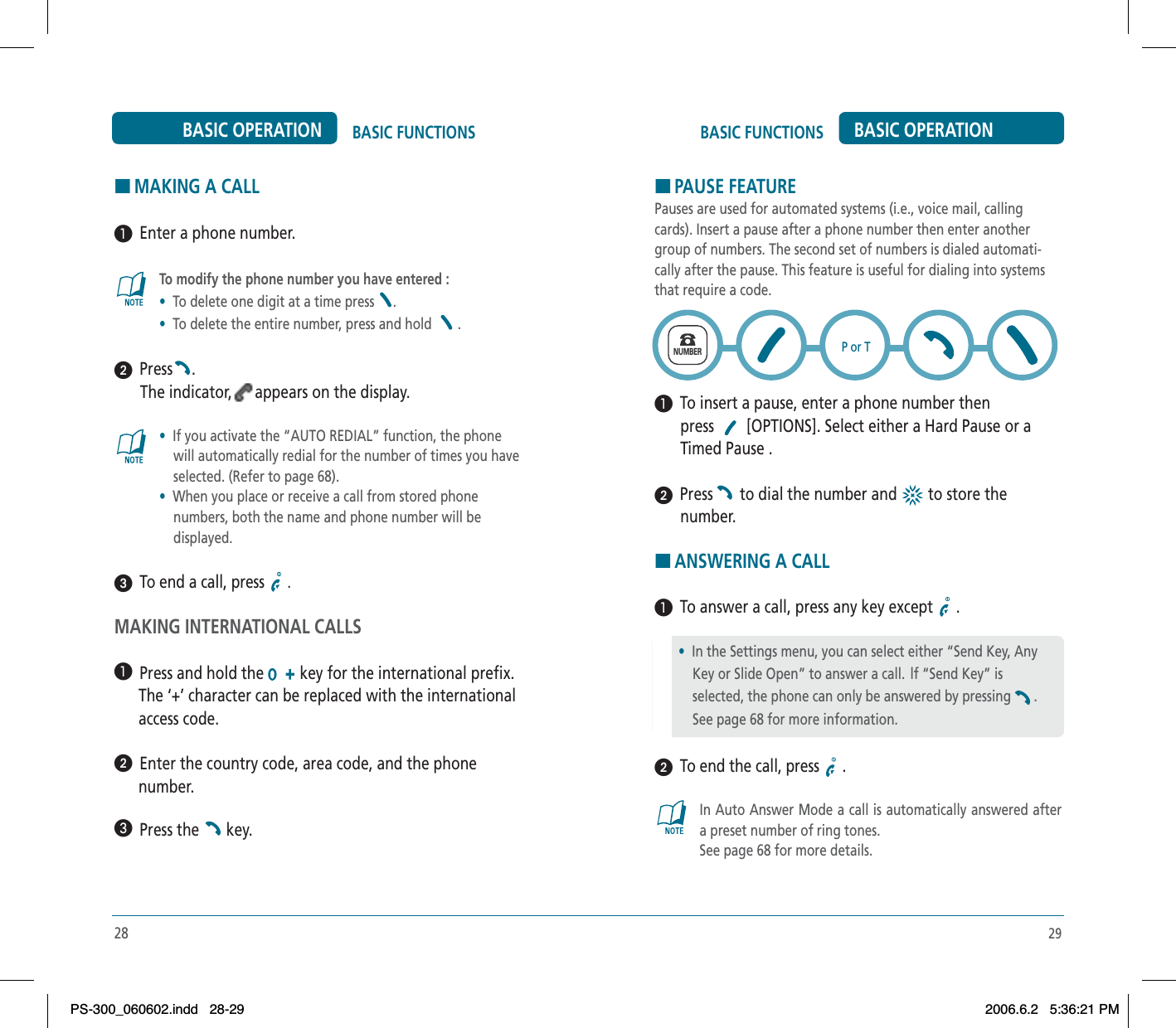 29BASIC FUNCTIONS BASIC OPERATIONHMAKING A CALL³  Enter a phone number.To modify the phone number you have entered :•To delete one digit at a time press  .•To delete the entire number, press and hold  .ᕢ  Press .The indicator, appears on the display.•If you activate the “AUTO REDIAL” function, the phone     will automatically redial for the number of times you have     selected. (Refer to page 68).•When you place or receive a call from stored phone     numbers, both the name and phone number will be     displayed.ᕣ  To end a call, press  .MAKING INTERNATIONAL CALLS³  Press and hold the  key for the international prefix.      The ‘+’ character can be replaced with the international      access code.ᕢ  Enter the country code, area code, and the phone      number.»  Press the   key.28BASIC FUNCTIONSBASIC OPERATIONHPAUSE FEATUREPauses are used for automated systems (i.e., voice mail, calling cards). Insert a pause after a phone number then enter another group of numbers. The second set of numbers is dialed automati-cally after the pause. This feature is useful for dialing into systems that require a code.³  To insert a pause, enter a phone number thenpress  [OPTIONS]. Select either a Hard Pause or a Timed Pause .ᕢ  Press  to dial the number and   to store thenumber.HANSWERING A CALL³  To answer a call, press any key except  .ᕢ  To end the call, press  .In Auto Answer Mode a call is automatically answered after a preset number of ring tones. See page 68 for more details.•  In the Settings menu, you can select either “Send Key, Any     Key or Slide Open” to answer a call.  lf “Send Key” is     selected, the phone can only be answered by pressing .    See page 68 for more information.NUMBERP or TPS-300_060602.indd 28-29PS-300_060602.indd   28-292006.6.2 5:36:21 PM2006.6.2   5:36:21 PM