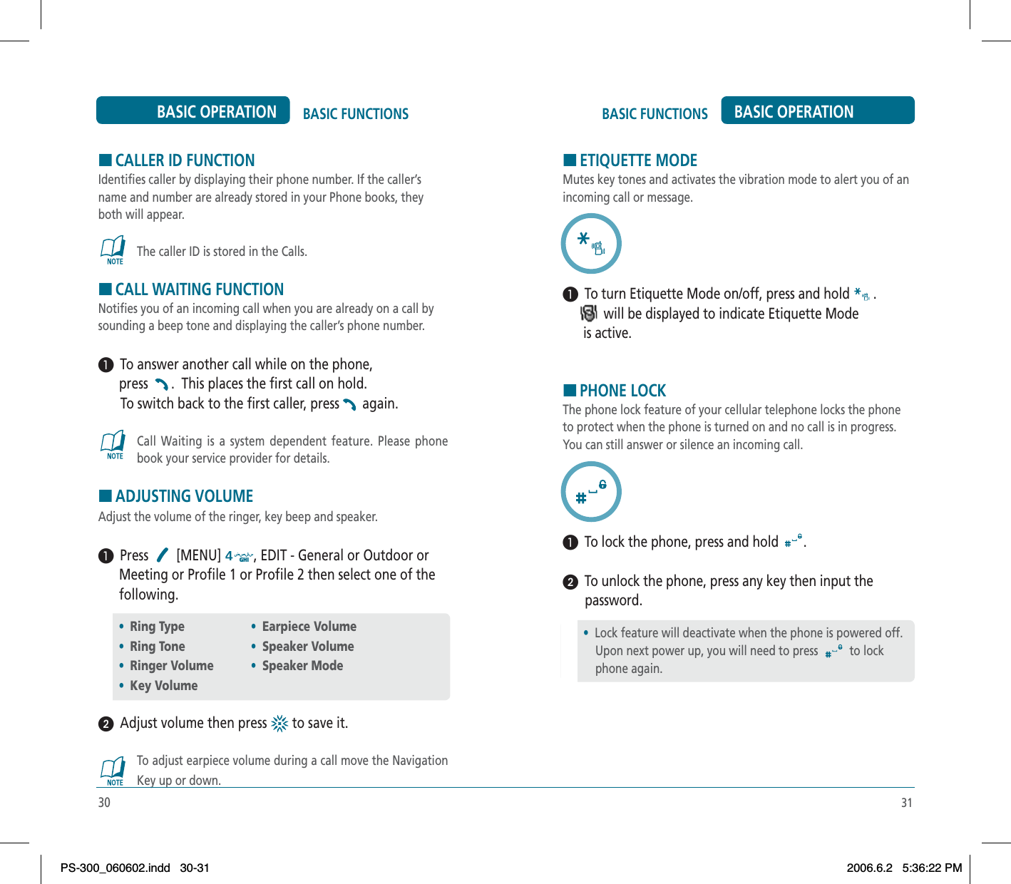 31BASIC FUNCTIONS BASIC OPERATIONHCALLER ID FUNCTIONIdentifies caller by displaying their phone number. If the caller’s name and number are already stored in your Phone books, they both will appear.The caller ID is stored in the Calls.HCALL WAITING FUNCTIONNotifies you of an incoming call when you are already on a call by sounding a beep tone and displaying the caller’s phone number.³  To answer another call while on the phone,       press . This places the first call on hold. To switch back to the first caller, press again.Call Waiting is a system dependent feature. Please phone book your service provider for details.HADJUSTING VOLUMEAdjust the volume of the ringer, key beep and speaker.³  Press [MENU] , EDIT - General or Outdoor or      Meeting or Profile 1 or Profile 2 then select one of the       following.ᕢ  Adjust volume then press   to save it.To adjust earpiece volume during a call move the Navigation Key up or down.•Ring Type•Ring Tone•Ringer Volume•Key Volume30BASIC FUNCTIONSBASIC OPERATION•Earpiece Volume•Speaker Volume•Speaker ModeHETIQUETTE MODEMutes key tones and activates the vibration mode to alert you of an incoming call or message.³  To turn Etiquette Mode on/off, press and hold  .            will be displayed to indicate Etiquette Mode       is active.HPHONE LOCKThe phone lock feature of your cellular telephone locks the phone to protect when the phone is turned on and no call is in progress. You can still answer or silence an incoming call.³  To lock the phone, press and hold  .ᕢ  To unlock the phone, press any key then input the password.•Lock feature will deactivate when the phone is powered off.     Upon next power up, you will need to press  to lock     phone again.PS-300_060602.indd 30-31PS-300_060602.indd   30-312006.6.2 5:36:22 PM2006.6.2   5:36:22 PM
