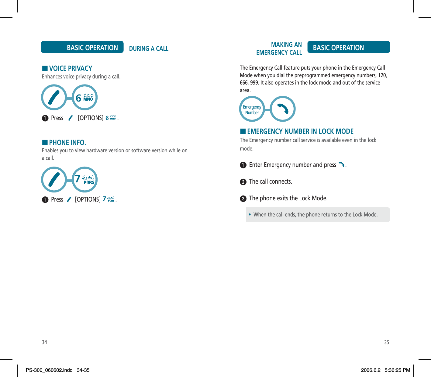 35HVOICE PRIVACYEnhances voice privacy during a call.³  Press   [OPTIONS]  .HPHONE INFO.Enables you to view hardware version or software version while on a call.³  Press  [OPTIONS]  .34DURING A CALLBASIC OPERATION MAKING AN EMERGENCY CALL BASIC OPERATIONThe Emergency Call feature puts your phone in the Emergency Call Mode when you dial the preprogrammed emergency numbers, 120, 666, 999. It also operates in the lock mode and out of the service area.HEMERGENCY NUMBER IN LOCK MODEThe Emergency number call service is available even in the lock mode.³  Enter Emergency number and press  .ᕢ  The call connects.ᕣ  The phone exits the Lock Mode.EmergencyNumber•When the call ends, the phone returns to the Lock Mode.PS-300_060602.indd 34-35PS-300_060602.indd   34-352006.6.2 5:36:25 PM2006.6.2   5:36:25 PM