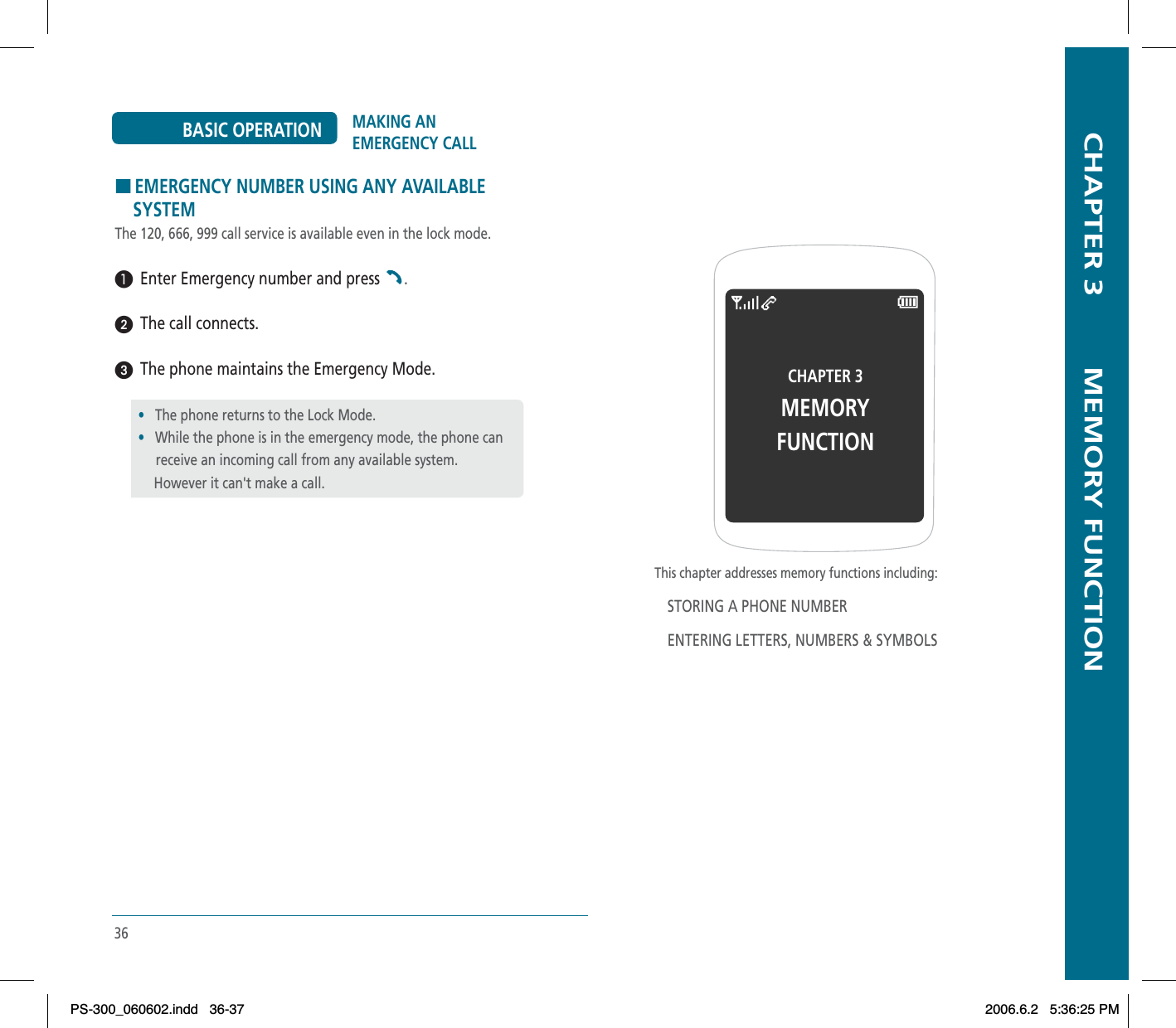 HEMERGENCY NUMBER USING ANY AVAILABLE     SYSTEMThe 120, 666, 999 call service is available even in the lock mode.³  Enter Emergency number and press  .ᕢ  The call connects.ᕣ  The phone maintains the Emergency Mode.•The phone returns to the Lock Mode.•While the phone is in the emergency mode, the phone can      receive an incoming call from any available system.However it can&apos;t make a call.36MAKING AN EMERGENCY CALLBASIC OPERATION  CHAPTER 3        MEMORY FUNCTIONThis chapter addresses memory functions including:STORING A PHONE NUMBERENTERING LETTERS, NUMBERS &amp; SYMBOLSCHAPTER 3 MEMORY FUNCTIONPS-300_060602.indd 36-37PS-300_060602.indd   36-372006.6.2 5:36:25 PM2006.6.2   5:36:25 PM