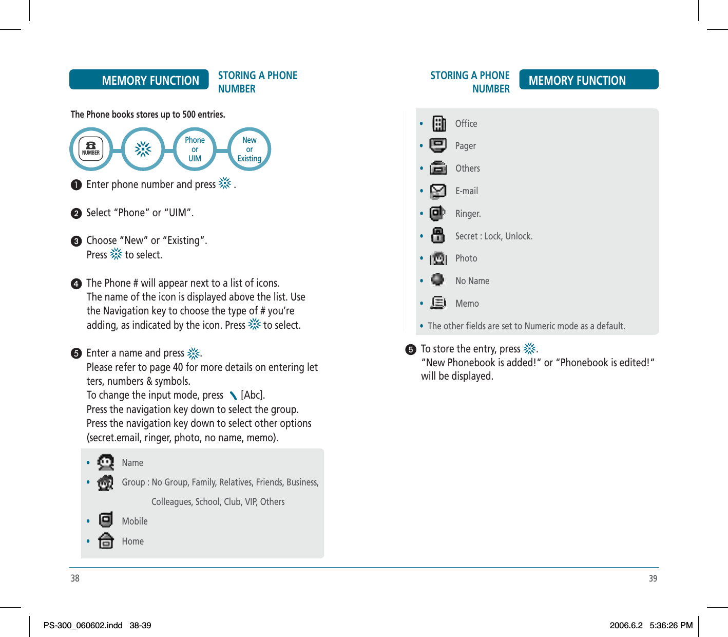 39STORING A PHONE NUMBER MEMORY FUNCTIONᕥ  To store the entry, press  .“New Phonebook is added!“ or “Phonebook is edited!“ will be displayed. • Office • Pager•Others•E-mail•Ringer.•Secret : Lock, Unlock.•Photo•No Name•Memo•The other fields are set to Numeric mode as a default.38STORING A PHONE NUMBERMEMORY FUNCTIONThe Phone books stores up to 500 entries.³  Enter phone number and press   .ᕢ  Select “Phone” or “UIM”. ᕣ  Choose “New” or “Existing”.Press  to select.ᕤ  The Phone # will appear next to a list of icons.The name of the icon is displayed above the list. Use the Navigation key to choose the type of # you’re adding, as indicated by the icon. Press   to select.´  Enter a name and press  .Please refer to page 40 for more details on entering letters, numbers &amp; symbols.To change the input mode, press  [Abc].Press the navigation key down to select the group.Press the navigation key down to select other options (secret.email, ringer, photo, no name, memo).       NUMBERPhoneorUIM•Name•Group : No Group, Family, Relatives, Friends, Business,                                Colleagues, School, Club, VIP, Others•Mobile•HomeNeworExistingPS-300_060602.indd 38-39PS-300_060602.indd   38-392006.6.2 5:36:26 PM2006.6.2   5:36:26 PM