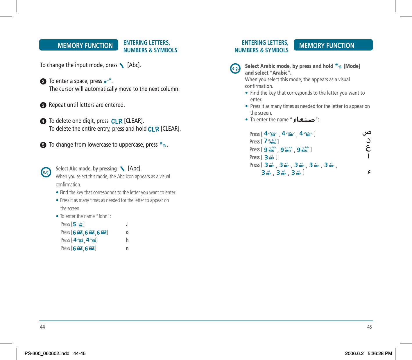 45ENTERING LETTERS, NUMBERS &amp; SYMBOLS MEMORY FUNCTIONSelect Arabic mode, by press and hold [Mode]and select “Arabic”.When you select this mode, the appears as a visual confirmation.•Find the key that corresponds to the letter you want to enter.•Press it as many times as needed for the letter to appear on the screen. •To enter the name “ ”:Press [ , , ]Press [ ]Press [ , , ]Press [ ]Press [ , , , , ,, ,  ]44ENTERING LETTERS, NUMBERS &amp; SYMBOLSMEMORY FUNCTIONTo change the input mode, press  [Abc].ᕢ  To enter a space, press  .The cursor will automatically move to the next column.ᕣ  Repeat until letters are entered.ᕤ  To delete one digit, press  [CLEAR].To delete the entire entry, press and hold [CLEAR].   ᕥ  To change from lowercase to uppercase, press  .Select Abc mode, by pressing   [Abc].When you select this mode, the Abc icon appears as a visual confirmation.    •Find the key that corresponds to the letter you want to enter.•Press it as many times as needed for the letter to appear on            the screen. •To enter the name “John”:    Press [ ]J   Press [ , , ]o   Press [ ,]h   Press [ ,]nPS-300_060602.indd 44-45PS-300_060602.indd   44-452006.6.2 5:36:28 PM2006.6.2   5:36:28 PM