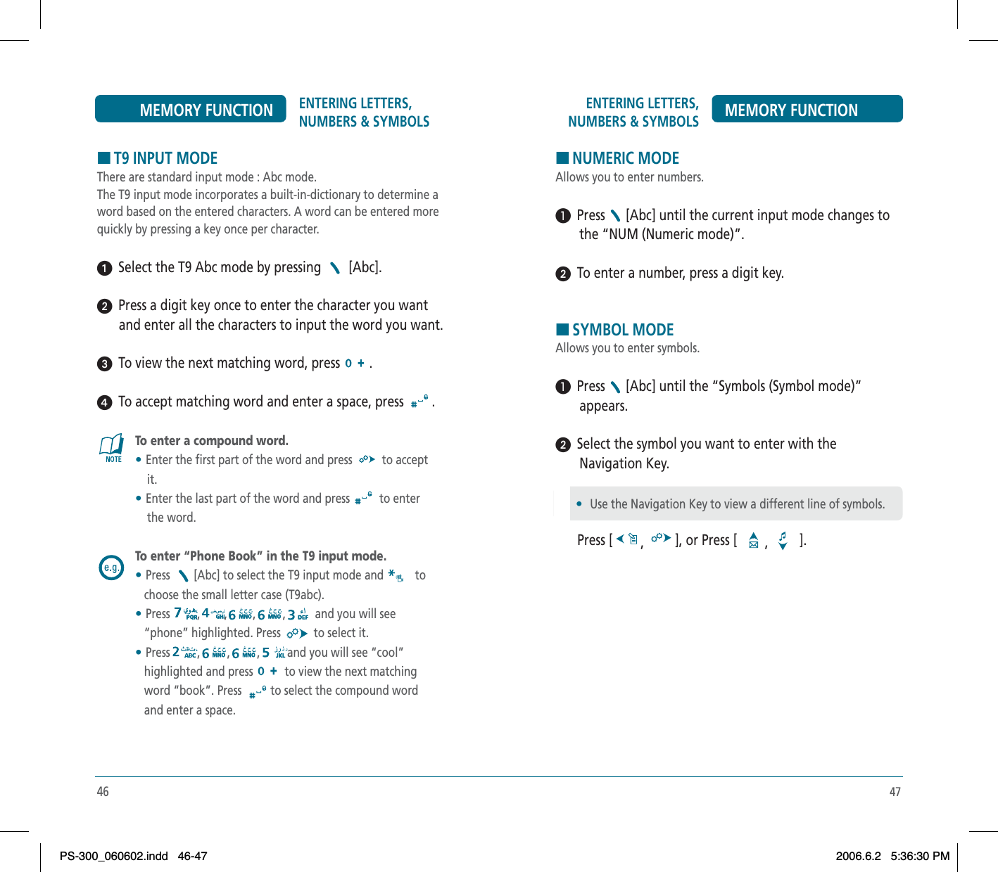 47ENTERING LETTERS, NUMBERS &amp; SYMBOLS MEMORY FUNCTIONHNUMERIC MODEAllows you to enter numbers.³  Press [Abc] until the current input mode changes to       the “NUM (Numeric mode)”.ᕢ  To enter a number, press a digit key.HSYMBOL MODEAllows you to enter symbols.³  Press [Abc] until the “Symbols (Symbol mode)”        appears.ᕢ  Select the symbol you want to enter with the        Navigation Key.Press [ ,], or Press [ ,].•Use the Navigation Key to view a different line of symbols.46ENTERING LETTERS, NUMBERS &amp; SYMBOLSMEMORY FUNCTIONHT9 INPUT MODEThere are standard input mode : Abc mode.The T9 input mode incorporates a built-in-dictionary to determine a word based on the entered characters. A word can be entered more quickly by pressing a key once per character.ᕡ  Select the T9 Abc mode by pressing   [Abc].ᕢ  Press a digit key once to enter the character you want and enter all the characters to input the word you want.ᕣ  To view the next matching word, press  .ᕤ  To accept matching word and enter a space, press  .To enter a compound word.•Enter the first part of the word and press   to accept     it.•Enter the last part of the word and press  to enter     the word.To enter “Phone Book” in the T9 input mode.•Press [Abc] to select the T9 input mode and  to   choose the small letter case (T9abc).•Press , , , , and you will see    “phone” highlighted. Press   to select it.•Press , , , and you will see “cool”    highlighted and press  to view the next matching   word “book”. Press  to select the compound word    and enter a space.PS-300_060602.indd 46-47PS-300_060602.indd   46-472006.6.2 5:36:30 PM2006.6.2   5:36:30 PM