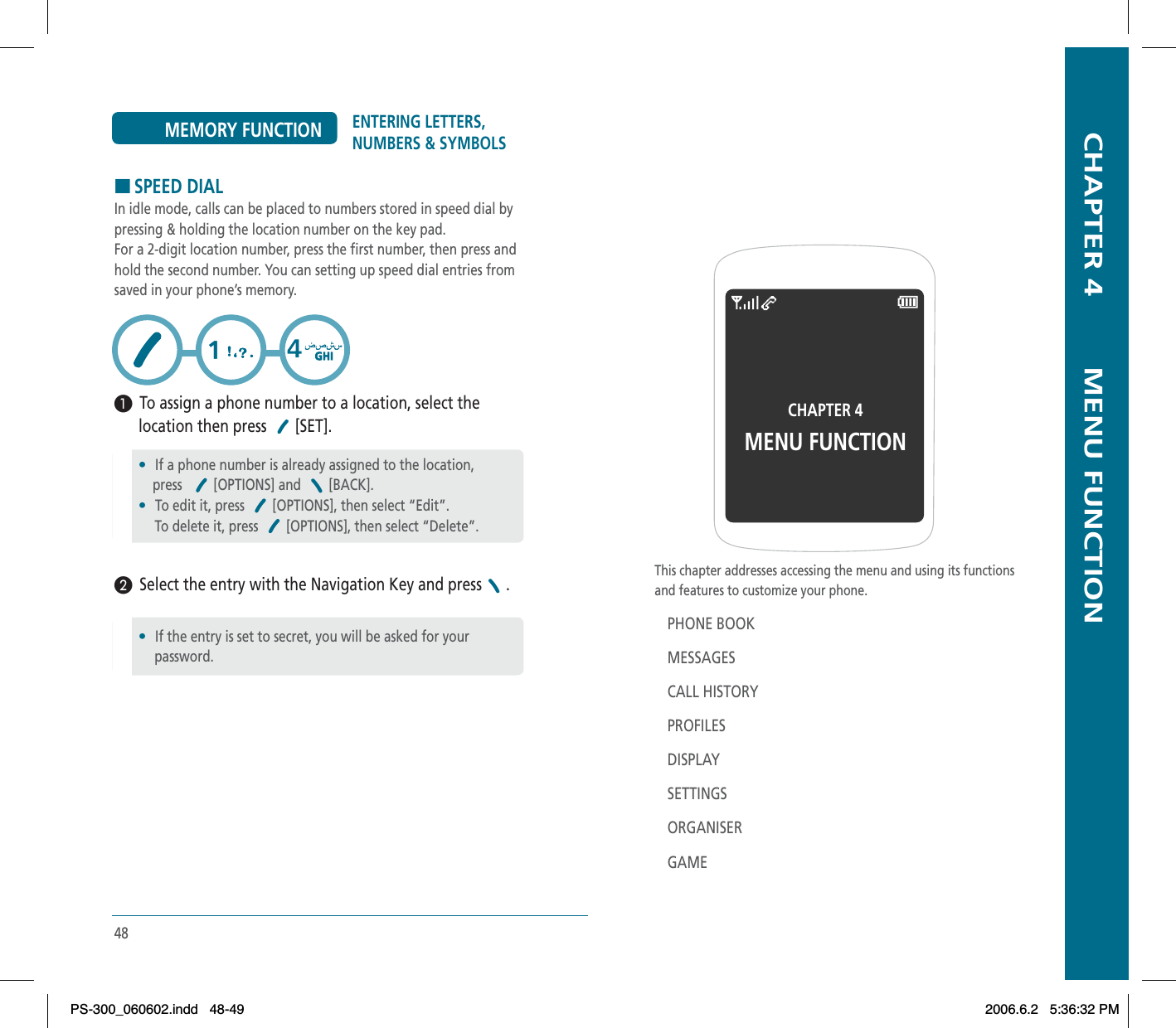   CHAPTER 4        MENU FUNCTIONThis chapter addresses accessing the menu and using its functionsand features to customize your phone.PHONE BOOKMESSAGESCALL HISTORYPROFILESDISPLAYSETTINGSORGANISERGAMECHAPTER 4MENU FUNCTION48ENTERING LETTERS, NUMBERS &amp; SYMBOLSMEMORY FUNCTIONHSPEED DIALIn idle mode, calls can be placed to numbers stored in speed dial bypressing &amp; holding the location number on the key pad.For a 2-digit location number, press the first number, then press andhold the second number. You can setting up speed dial entries fromsaved in your phone’s memory.³  To assign a phone number to a location, select the       location then press  [SET].·  Select the entry with the Navigation Key and press .•If a phone number is already assigned to the location,    press [OPTIONS] and  [BACK].•To edit it, press  [OPTIONS], then select “Edit”.     To delete it, press  [OPTIONS], then select “Delete”.•If the entry is set to secret, you will be asked for your password.PS-300_060602.indd 48-49PS-300_060602.indd   48-492006.6.2 5:36:32 PM2006.6.2   5:36:32 PM