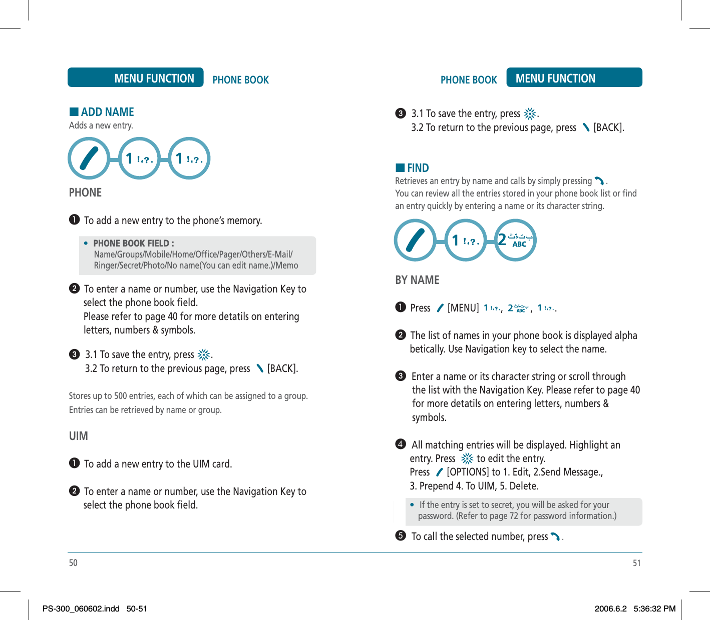 51PHONE BOOK MENU FUNCTIONᕣ  3.1 To save the entry, press  .       3.2 To return to the previous page, press  [BACK].HFINDRetrieves an entry by name and calls by simply pressing .You can review all the entries stored in your phone book list or findan entry quickly by entering a name or its character string.BY NAME³  Press [MENU] , , .ᕢ  The list of names in your phone book is displayed alpha      betically. Use Navigation key to select the name.ᕣ  Enter a name or its character string or scroll through       the list with the Navigation Key. Please refer to page 40       for more detatils on entering letters, numbers &amp;       symbols.¿  All matching entries will be displayed. Highlight an      entry. Press    to edit the entry.      Press  [OPTIONS] to 1. Edit, 2.Send Message.,       3. Prepend 4. To UIM, 5. Delete.´  To call the selected number, press .50PHONE BOOKMENU FUNCTIONHADD NAMEAdds a new entry.PHONE³  To add a new entry to the phone’s memory.ᕢ  To enter a name or number, use the Navigation Key to      select the phone book field.      Please refer to page 40 for more detatils on entering      letters, numbers &amp; symbols.ᕣ  3.1 To save the entry, press  .       3.2 To return to the previous page, press  [BACK].Stores up to 500 entries, each of which can be assigned to a group.Entries can be retrieved by name or group.UIM³  To add a new entry to the UIM card.ᕢ  To enter a name or number, use the Navigation Key to      select the phone book field.•PHONE BOOK FIELD :Name/Groups/Mobile/Home/Office/Pager/Others/E-Mail/       Ringer/Secret/Photo/No name(You can edit name.)/Memo•If the entry is set to secret, you will be asked for your    password. (Refer to page 72 for password information.)PS-300_060602.indd 50-51PS-300_060602.indd   50-512006.6.2 5:36:32 PM2006.6.2   5:36:32 PM