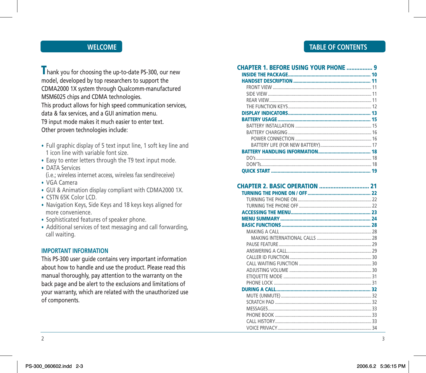 3TABLE OF CONTENTSCHAPTER 1. BEFORE USING YOUR PHONE ................ 9INSIDE THE PACKAGE ............................................................... 10HANDSET DESCRIPTION ........................................................... 11FRONT VIEW ................................................................................... 11SIDE VIEW ....................................................................................... 11REAR VIEW ...................................................................................... 11THE FUNCTION KEYS ...................................................................... 12DISPLAY INDICATORS ............................................................... 13BATTERY USAGE ....................................................................... 15BATTERY INSTALLATION ................................................................ 15BATTERY CHARGING ...................................................................... 16POWER CONNECTION ................................................................ 16BATTERY LIFE (FOR NEW BATTERY) ........................................... 17BATTERY HANDLING INFORMATION ........................................ 18DO’s ................................................................................................. 18DON’Ts ............................................................................................. 18QUICK START ............................................................................ 19CHAPTER 2. BASIC OPERATION ............................... 21TURNING THE PHONE ON / OFF ................................................ 22TURNING THE PHONE ON .............................................................. 22TURNING THE PHONE OFF ............................................................. 22ACCESSING THE MENU ............................................................. 23MENU SUMMARY ..................................................................... 24BASIC FUNCTIONS .................................................................... 28MAKING A CALL ............................................................................. 28MAKING INTERNATIONAL CALLS .............................................. 28PAUSE FEATURE .............................................................................. 29ANSWERING A CALL ....................................................................... 29CALLER ID FUNCTION ..................................................................... 30CALL WAITING FUNCTION ............................................................. 30ADJUSTING VOLUME ..................................................................... 30ETIQUETTE MODE .......................................................................... 31PHONE LOCK .................................................................................. 31DURING A CALL ........................................................................ 32MUTE (UNMUTE) ............................................................................ 32SCRATCH PAD ................................................................................. 32MESSAGES ....................................................................................... 33PHONE BOOK ................................................................................. 33CALL HISTORY ................................................................................. 33VOICE PRIVACY ............................................................................... 342WELCOMEThank you for choosing the up-to-date PS-300, our new model, developed by top researchers to support the CDMA2000 1X system through Qualcomm-manufactured MSM6025 chips and CDMA technologies.This product allows for high speed communication services, data &amp; fax services, and a GUI animation menu.T9 input mode makes it much easier to enter text.Other proven technologies include:•Full graphic display of 5 text input line, 1 soft key line and    1 icon line with variable font size.•Easy to enter letters through the T9 text input mode.•DATA Services   (i.e.; wireless internet access, wireless fax send/receive)•VGA Camera•GUI &amp; Animation display compliant with CDMA2000 1X.•CSTN 65K Color LCD.•Navigation Keys, Side Keys and 18 keys keys aligned for    more convenience.•Sophisticated features of speaker phone.•Additional services of text messaging and call forwarding,    call waiting.   IMPORTANT INFORMATION    This PS-300 user guide contains very important information about how to handle and use the product. Please read this manual thoroughly, pay attention to the warranty on the back page and be alert to the exclusions and limitations of your warranty, which are related with the unauthorized use of components.PS-300_060602.indd 2-3PS-300_060602.indd   2-32006.6.2 5:36:15 PM2006.6.2   5:36:15 PM