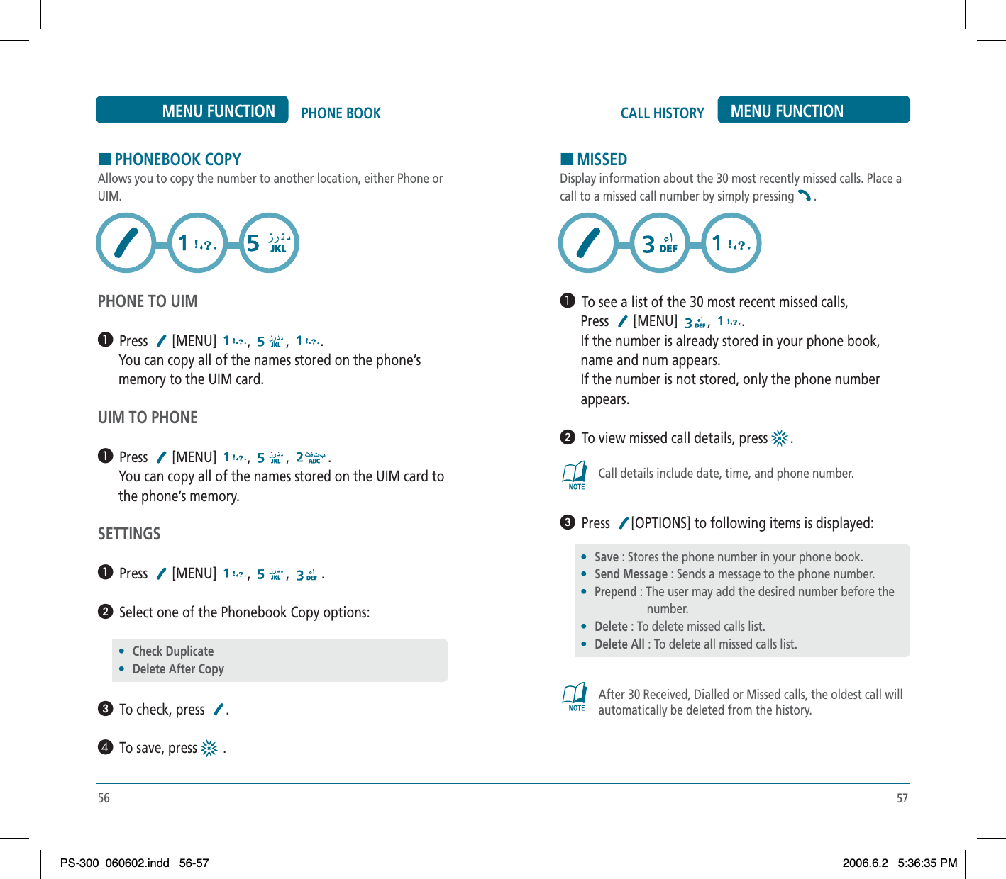 57CALL HISTORY MENU FUNCTIONHMISSEDDisplay information about the 30 most recently missed calls. Place acall to a missed call number by simply pressing .³  To see a list of the 30 most recent missed calls,      Press  [MENU] , .      If the number is already stored in your phone book,      name and num appears.      If the number is not stored, only the phone number      appears.ᕢ  To view missed call details, press  .Call details include date, time, and phone number.ᕣ  Press [OPTIONS] to following items is displayed:After 30 Received, Dialled or Missed calls, the oldest call willautomatically be deleted from the history.56PHONE BOOKMENU FUNCTIONHPHONEBOOK COPYAllows you to copy the number to another location, either Phone orUIM.PHONE TO UIM³  Press [MENU] , , .      You can copy all of the names stored on the phone’s      memory to the UIM card.UIM TO PHONE³  Press [MENU] , , .      You can copy all of the names stored on the UIM card to      the phone’s memory.SETTINGS³  Press [MENU] , , .ᕢ  Select one of the Phonebook Copy options:ᕣ  To check, press  .¿  To save, press  .•Check Duplicate•Delete After Copy•Save : Stores the phone number in your phone book.•Send Message : Sends a message to the phone number.•Prepend : The user may add the desired number before the                      number.•Delete : To delete missed calls list.•Delete All : To delete all missed calls list.PS-300_060602.indd 56-57PS-300_060602.indd   56-572006.6.2 5:36:35 PM2006.6.2   5:36:35 PM