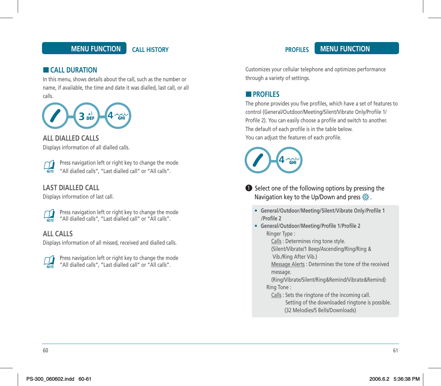 61PROFILES MENU FUNCTIONCustomizes your cellular telephone and optimizes performancethrough a variety of settings.HPROFILESThe phone provides you five profiles, which have a set of features tocontrol (General/Outdoor/Meeting/Silent/Vibrate Only/Profile 1/Profile 2). You can easily choose a profile and switch to another. The default of each profile is in the table below. You can adjust the features of each profile.³  Select one of the following options by pressing the      Navigation key to the Up/Down and press  .60CALL HISTORYMENU FUNCTIONHCALL DURATIONIn this menu, shows details about the call, such as the number orname, if available, the time and date it was dialled, last call, or allcalls.ALL DIALLED CALLSDisplays information of all dialled calls.Press navigation left or right key to change the mode“All dialled calls”, “Last dialled call” or “All calls”.LAST DIALLED CALLDisplays information of last call.Press navigation left or right key to change the mode“All dialled calls”, “Last dialled call” or “All calls”.ALL CALLSDisplays information of all missed, received and dialled calls.Press navigation left or right key to change the mode“All dialled calls”, “Last dialled call” or “All calls”.•General/Outdoor/Meeting/Silent/Vibrate Only/Profile 1     /Profile 2•General/Outdoor/Meeting/Profile 1/Profile 2Ringer Type :Calls : Determines ring tone style.(Silent/Vibrate/1 Beep/Ascending/Ring/Ring &amp; Vib./Ring After Vib.)Message Alerts : Determines the tone of the receivedmessage.(Ring/Vibrate/Silent/Ring&amp;Remind/Vibrate&amp;Remind)Ring Tone :Calls : Sets the ringtone of the incoming call.           Setting of the downloaded ringtone is possible.          (32 Melodies/5 Bells/Downloads)PS-300_060602.indd 60-61PS-300_060602.indd   60-612006.6.2 5:36:38 PM2006.6.2   5:36:38 PM