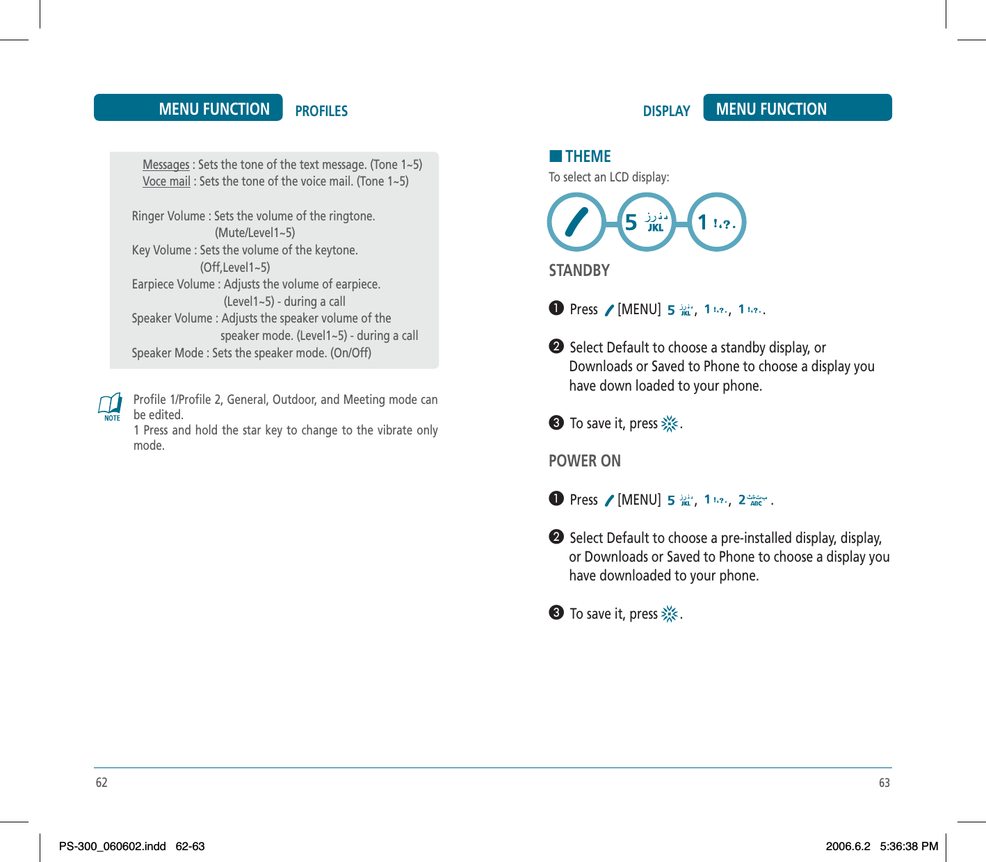63DISPLAY MENU FUNCTIONHTHEMETo select an LCD display:STANDBY³  Press [MENU] , , .·  Select Default to choose a standby display, or       Downloads or Saved to Phone to choose a display you       have down loaded to your phone.»  To save it, press  .POWER ON³  Press [MENU] , , .·  Select Default to choose a pre-installed display, display,      or Downloads or Saved to Phone to choose a display you      have downloaded to your phone.»  To save it, press  .62PROFILESMENU FUNCTIONProfile 1/Profile 2, General, Outdoor, and Meeting mode can be edited. 1 Press and hold the star key to change to the vibrate only mode.Messages : Sets the tone of the text message. (Tone 1~5)Voce mail : Sets the tone of the voice mail. (Tone 1~5)Ringer Volume : Sets the volume of the ringtone.                            (Mute/Level1~5)Key Volume : Sets the volume of the keytone.                       (Off,Level1~5)Earpiece Volume : Adjusts the volume of earpiece.                               (Level1~5) - during a callSpeaker Volume : Adjusts the speaker volume of the                              speaker mode. (Level1~5) - during a callSpeaker Mode : Sets the speaker mode. (On/Off)PS-300_060602.indd 62-63PS-300_060602.indd   62-632006.6.2 5:36:38 PM2006.6.2   5:36:38 PM