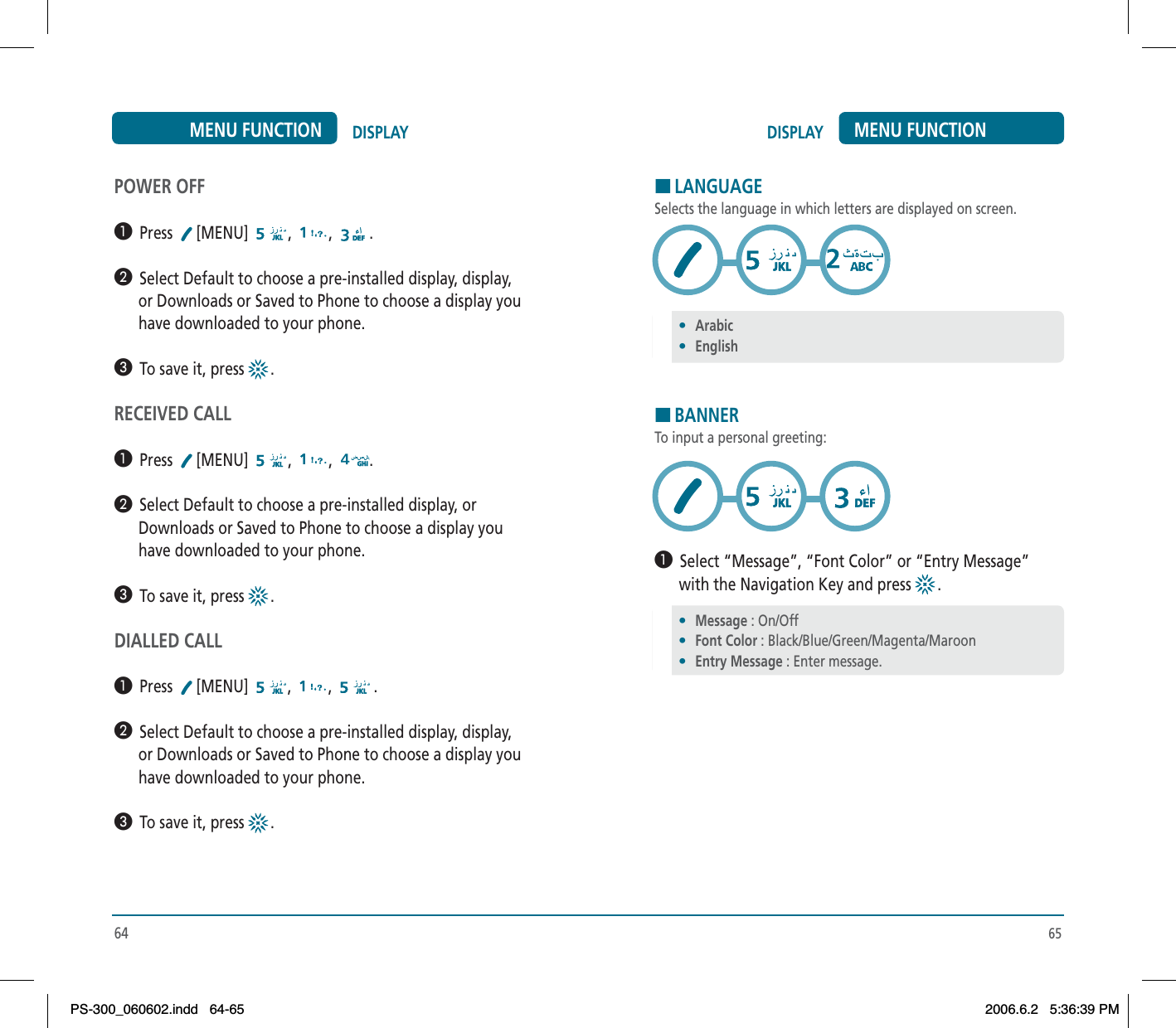 65DISPLAY MENU FUNCTIONHLANGUAGESelects the language in which letters are displayed on screen.HBANNERTo input a personal greeting:³  Select “Message”, “Font Color” or “Entry Message”       with the Navigation Key and press  .64DISPLAYMENU FUNCTIONPOWER OFF³  Press [MENU] , , .·  Select Default to choose a pre-installed display, display,      or Downloads or Saved to Phone to choose a display you      have downloaded to your phone.»  To save it, press  .RECEIVED CALL³  Press [MENU] , , .·  Select Default to choose a pre-installed display, or      Downloads or Saved to Phone to choose a display you      have downloaded to your phone.»  To save it, press  .DIALLED CALL³  Press [MENU] , , .·  Select Default to choose a pre-installed display, display,      or Downloads or Saved to Phone to choose a display you      have downloaded to your phone.»  To save it, press  .•Arabic•English•Message : On/Off•Font Color : Black/Blue/Green/Magenta/Maroon•Entry Message : Enter message.PS-300_060602.indd 64-65PS-300_060602.indd   64-652006.6.2 5:36:39 PM2006.6.2   5:36:39 PM