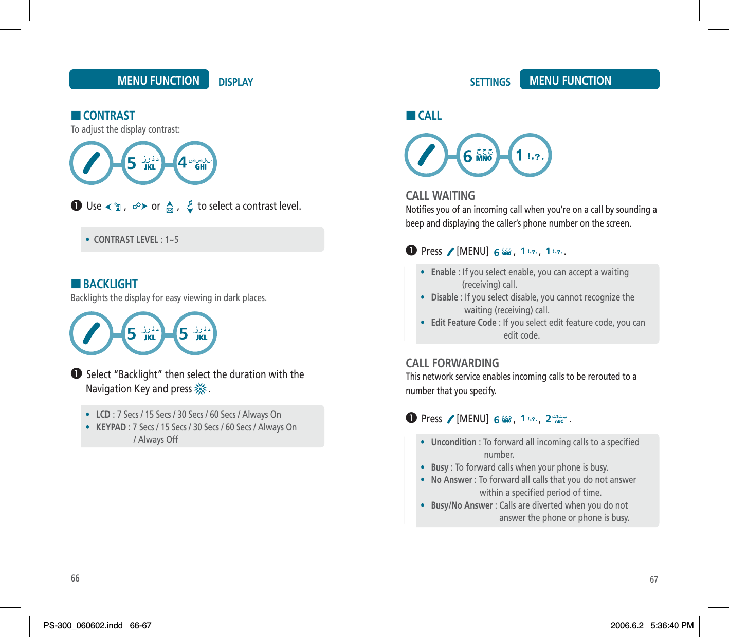 HCONTRASTTo adjust the display contrast:³  Use  ,  or   ,  to select a contrast level.HBACKLIGHTBacklights the display for easy viewing in dark places.³  Select “Backlight” then select the duration with the      Navigation Key and press  .66DISPLAYMENU FUNCTION•CONTRAST LEVEL : 1~5•LCD : 7 Secs / 15 Secs / 30 Secs / 60 Secs / Always On•KEYPAD : 7 Secs / 15 Secs / 30 Secs / 60 Secs / Always On                      / Always OffSETTINGS MENU FUNCTIONHCALLCALL WAITINGNotifies you of an incoming call when you’re on a call by sounding abeep and displaying the caller’s phone number on the screen.³  Press [MENU] , , .CALL FORWARDINGThis network service enables incoming calls to be rerouted to anumber that you specify.³  Press [MENU] , , .67•Enable : If you select enable, you can accept a waiting                   (receiving) call.•Disable : If you select disable, you cannot recognize the                    waiting (receiving) call.•Edit Feature Code : If you select edit feature code, you can                                      edit code.•Uncondition : To forward all incoming calls to a specified                                    number.•Busy : To forward calls when your phone is busy.•No Answer : To forward all calls that you do not answer                                   within a specified period of time.•Busy/No Answer : Calls are diverted when you do not                                     answer the phone or phone is busy.PS-300_060602.indd 66-67PS-300_060602.indd   66-672006.6.2 5:36:40 PM2006.6.2   5:36:40 PM
