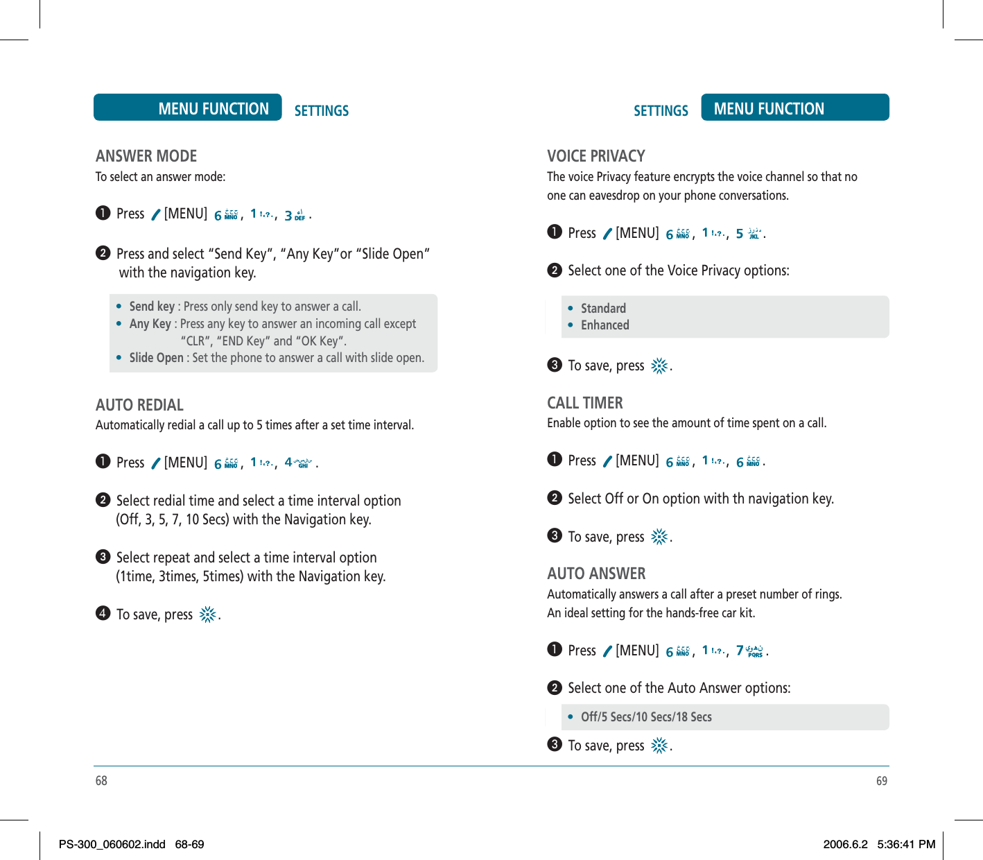69SETTINGS MENU FUNCTIONANSWER MODETo select an answer mode:³  Press [MENU] , , .ᕢ  Press and select “Send Key”, “Any Key”or “Slide Open”        with the navigation key.AUTO REDIALAutomatically redial a call up to 5 times after a set time interval.³  Press [MENU] , , .ᕢ  Select redial time and select a time interval option      (Off, 3, 5, 7, 10 Secs) with the Navigation key.ᕣ  Select repeat and select a time interval option      (1time, 3times, 5times) with the Navigation key.¿  To save, press .•Send key : Press only send key to answer a call. •Any Key : Press any key to answer an incoming call except                       “CLR”, “END Key” and “OK Key”.•Slide Open : Set the phone to answer a call with slide open.SETTINGSMENU FUNCTIONVOICE PRIVACYThe voice Privacy feature encrypts the voice channel so that noone can eavesdrop on your phone conversations.³  Press [MENU] , , .ᕢ  Select one of the Voice Privacy options:»  To save, press .CALL TIMEREnable option to see the amount of time spent on a call.³  Press [MENU] , , .ᕢ  Select Off or On option with th navigation key.»  To save, press .AUTO ANSWERAutomatically answers a call after a preset number of rings.An ideal setting for the hands-free car kit.³  Press [MENU] , , .ᕢ  Select one of the Auto Answer options:»  To save, press .•Standard •Enhanced•Off/5 Secs/10 Secs/18 Secs68PS-300_060602.indd 68-69PS-300_060602.indd   68-692006.6.2 5:36:41 PM2006.6.2   5:36:41 PM